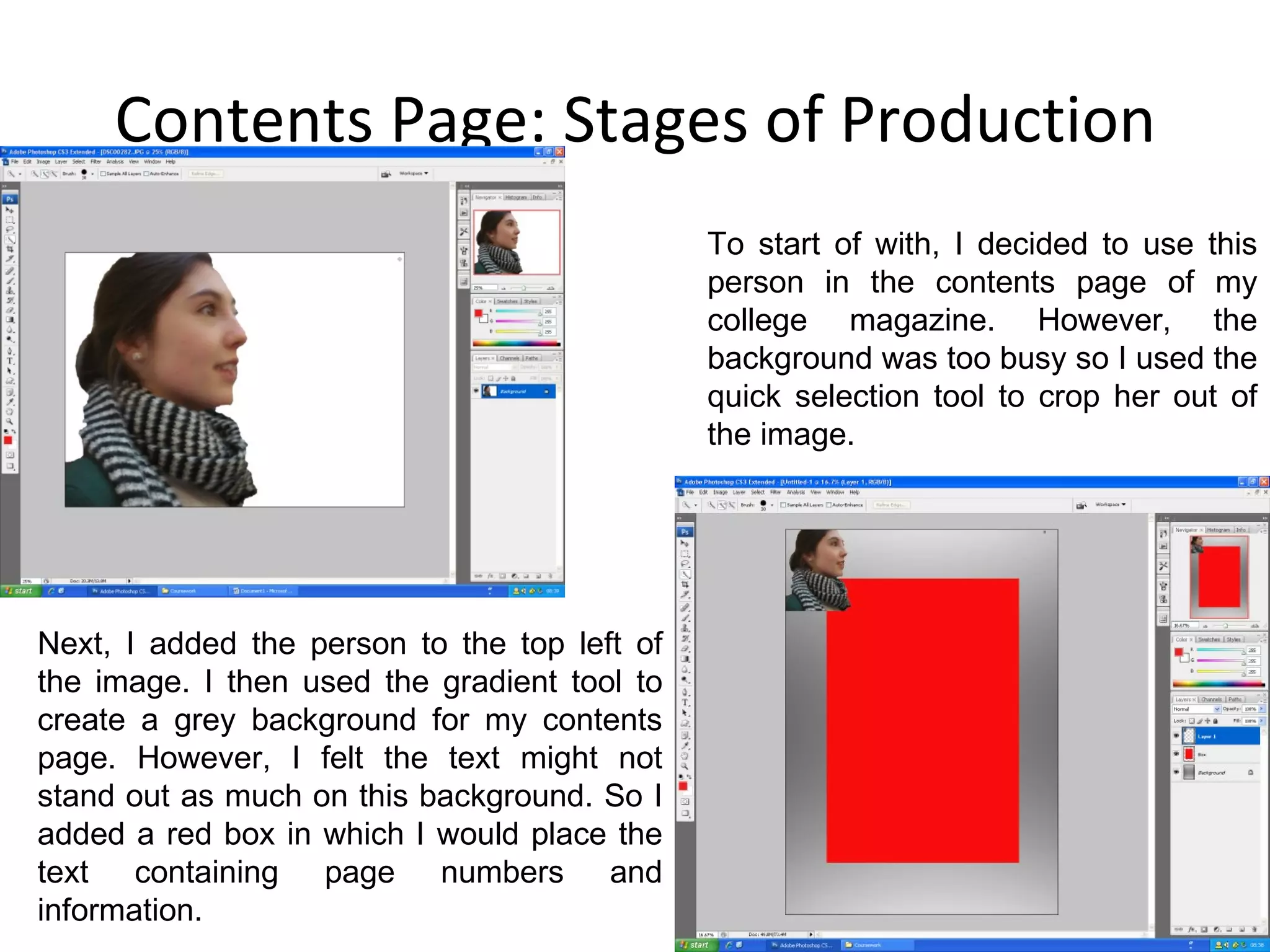 Contents Page: Stages of Production To start of with, I decided to use this person in the contents page of my college magazine. However, the background was too busy so I used the quick selection tool to crop her out of the image. Next, I added the person to the top left of the image. I then used the gradient tool to create a grey background for my contents page. However, I felt the text might not stand out as much on this background. So I added a red box in which I would place the text containing page numbers and information. 