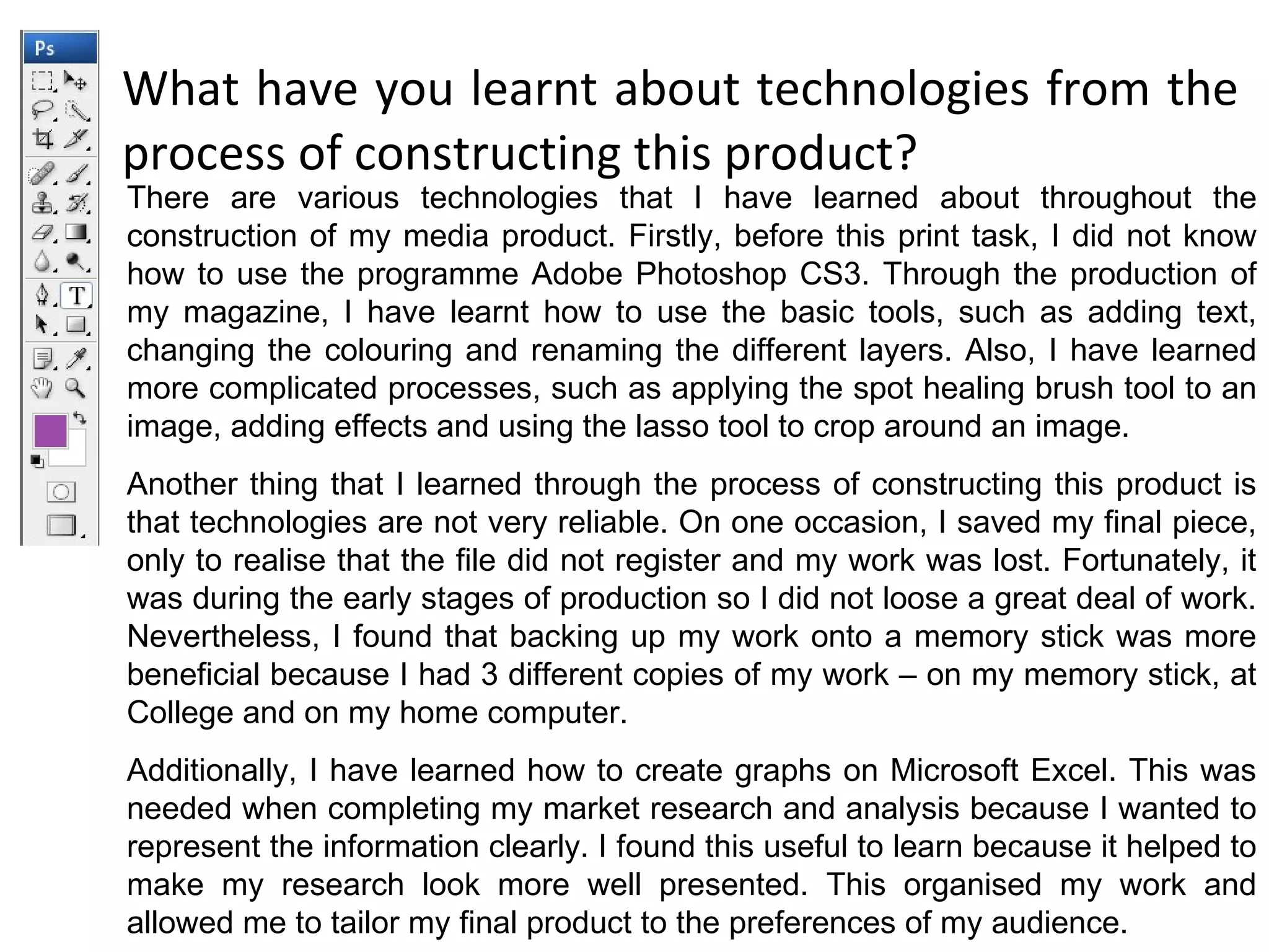 What have you learnt about technologies from the process of constructing this product? There are various technologies that I have learned about throughout the construction of my media product. Firstly, before this print task, I did not know how to use the programme Adobe Photoshop CS3. Through the production of my magazine, I have learnt how to use the basic tools, such as adding text, changing the colouring and renaming the different layers. Also, I have learned more complicated processes, such as applying the spot healing brush tool to an image, adding effects and using the lasso tool to crop around an image. Another thing that I learned through the process of constructing this product is that technologies are not very reliable. On one occasion, I saved my final piece, only to realise that the file did not register and my work was lost. Fortunately, it was during the early stages of production so I did not loose a great deal of work. Nevertheless, I found that backing up my work onto a memory stick was more beneficial because I had 3 different copies of my work – on my memory stick, at College and on my home computer. Additionally, I have learned how to create graphs on Microsoft Excel. This was needed when completing my market research and analysis because I wanted to represent the information clearly. I found this useful to learn because it helped to make my research look more well presented. This organised my work and allowed me to tailor my final product to the preferences of my audience. 