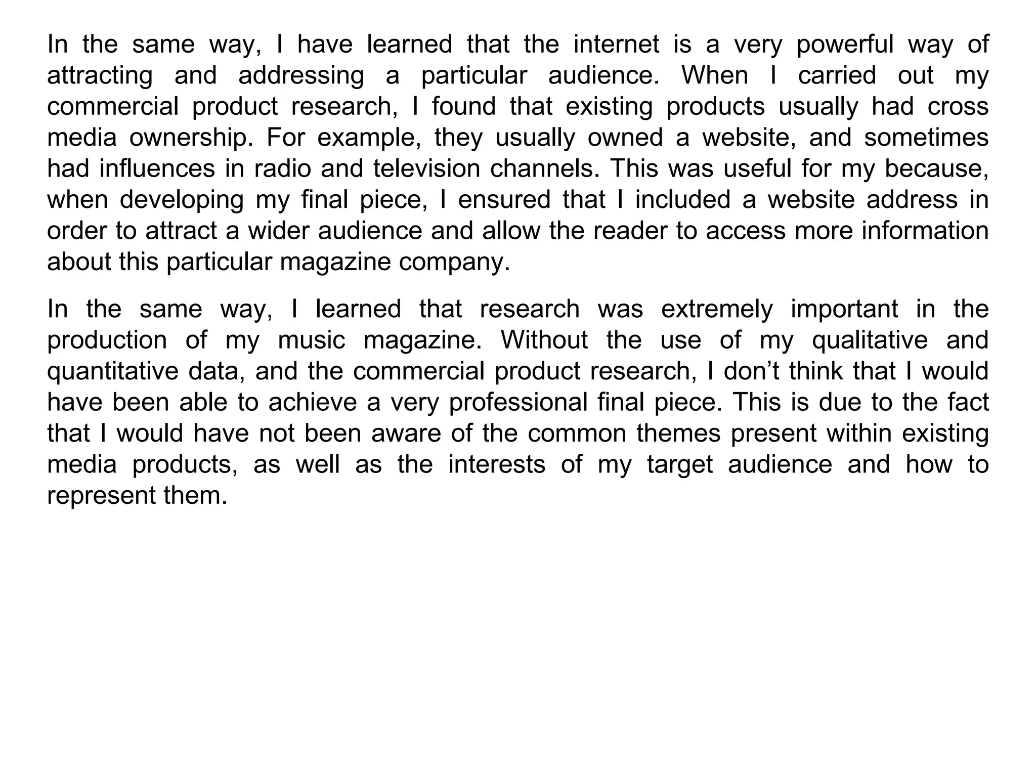 In the same way, I have learned that the internet is a very powerful way of attracting and addressing a particular audience. When I carried out my commercial product research, I found that existing products usually had cross media ownership. For example, they usually owned a website, and sometimes had influences in radio and television channels. This was useful for my because, when developing my final piece, I ensured that I included a website address in order to attract a wider audience and allow the reader to access more information about this particular magazine company. In the same way, I learned that research was extremely important in the production of my music magazine. Without the use of my qualitative and quantitative data, and the commercial product research, I don’t think that I would have been able to achieve a very professional final piece. This is due to the fact that I would have not been aware of the common themes present within existing media products, as well as the interests of my target audience and how to represent them. 