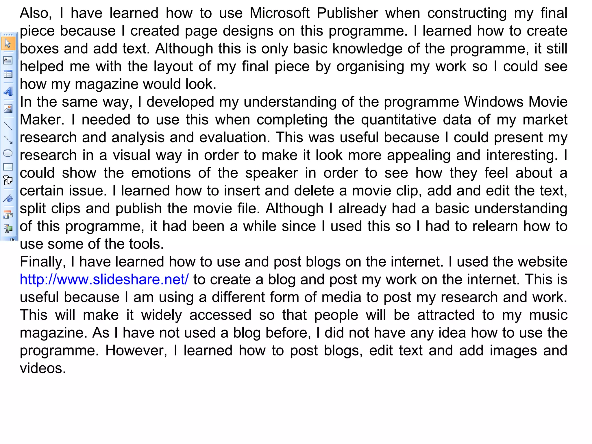 Also, I have learned how to use Microsoft Publisher when constructing my final piece because I created page designs on this programme. I learned how to create boxes and add text. Although this is only basic knowledge of the programme, it still helped me with the layout of my final piece by organising my work so I could see how my magazine would look. In the same way, I developed my understanding of the programme Windows Movie Maker. I needed to use this when completing the quantitative data of my market research and analysis and evaluation. This was useful because I could present my research in a visual way in order to make it look more appealing and interesting. I could show the emotions of the speaker in order to see how they feel about a certain issue. I learned how to insert and delete a movie clip, add and edit the text, split clips and publish the movie file. Although I already had a basic understanding of this programme, it had been a while since I used this so I had to relearn how to use some of the tools. Finally, I have learned how to use and post blogs on the internet. I used the website  http://www.slideshare.net/  to create a blog and post my work on the internet. This is useful because I am using a different form of media to post my research and work. This will make it widely accessed so that people will be attracted to my music magazine. As I have not used a blog before, I did not have any idea how to use the programme. However, I learned how to post blogs, edit text and add images and videos. 