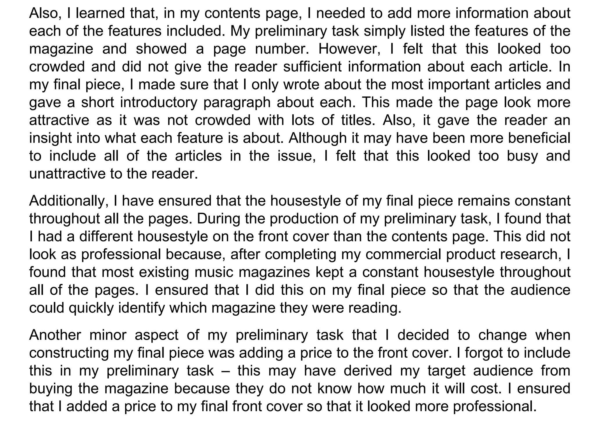 Also, I learned that, in my contents page, I needed to add more information about each of the features included. My preliminary task simply listed the features of the magazine and showed a page number. However, I felt that this looked too crowded and did not give the reader sufficient information about each article. In my final piece, I made sure that I only wrote about the most important articles and gave a short introductory paragraph about each. This made the page look more attractive as it was not crowded with lots of titles. Also, it gave the reader an insight into what each feature is about. Although it may have been more beneficial to include all of the articles in the issue, I felt that this looked too busy and unattractive to the reader. Additionally, I have ensured that the housestyle of my final piece remains constant throughout all the pages. During the production of my preliminary task, I found that I had a different housestyle on the front cover than the contents page. This did not look as professional because, after completing my commercial product research, I found that most existing music magazines kept a constant housestyle throughout all of the pages. I ensured that I did this on my final piece so that the audience could quickly identify which magazine they were reading. Another minor aspect of my preliminary task that I decided to change when constructing my final piece was adding a price to the front cover. I forgot to include this in my preliminary task – this may have derived my target audience from buying the magazine because they do not know how much it will cost. I ensured that I added a price to my final front cover so that it looked more professional. 