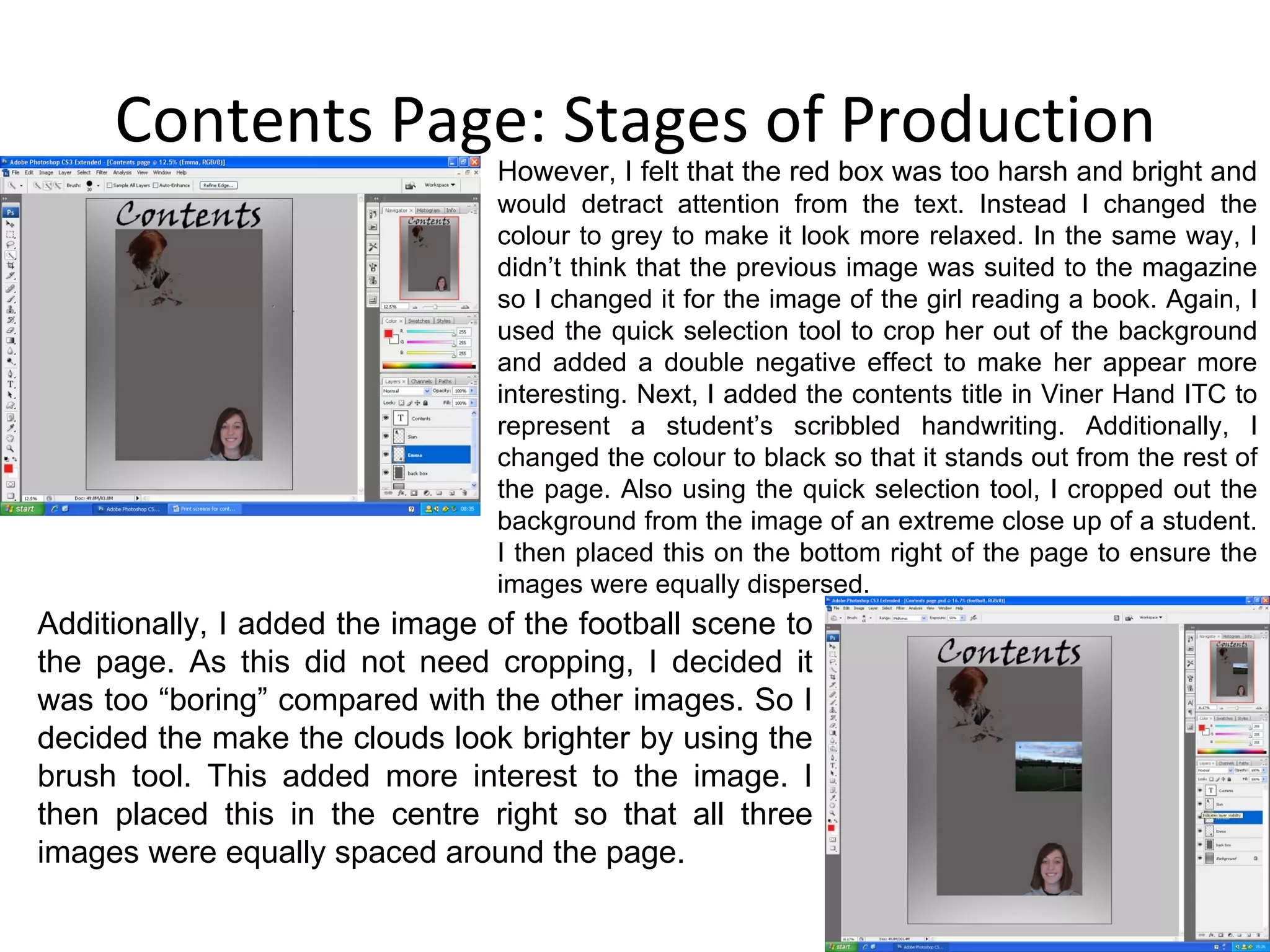 Contents Page: Stages of Production However, I felt that the red box was too harsh and bright and  would detract attention from the text. Instead I changed the colour to grey to make it look more relaxed. In the same way, I didn’t think that the previous image was suited to the magazine so I changed it for the image of the girl reading a book. Again, I used the quick selection tool to crop her out of the background and added a double negative effect to make her appear more interesting. Next, I added the contents title in Viner Hand ITC to represent a student’s scribbled handwriting. Additionally, I changed the colour to black so that it stands out from the rest of the page. Also using the quick selection tool, I cropped out the background from the image of an extreme close up of a student. I then placed this on the bottom right of the page to ensure the images were equally dispersed. Additionally, I added the image of the football scene to the page. As this did not need cropping, I decided it was too “boring” compared with the other images. So I decided the make the clouds look brighter by using the brush tool. This added more interest to the image. I then placed this in the centre right so that all three images were equally spaced around the page. 