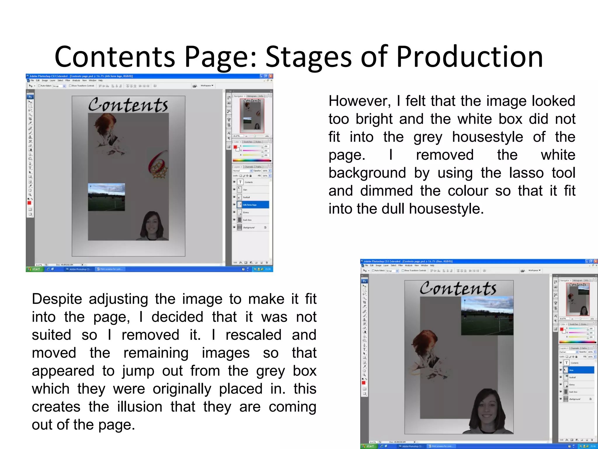 Contents Page: Stages of Production However, I felt that the image looked too bright and the white box did not fit into the grey housestyle of the page. I removed the white background by using the lasso tool and dimmed the colour so that it fit into the dull housestyle. Despite adjusting the image to make it fit into the page, I decided that it was not suited so I removed it. I rescaled and moved the remaining images so that appeared to jump out from the grey box which they were originally placed in. this creates the illusion that they are coming out of the page. 