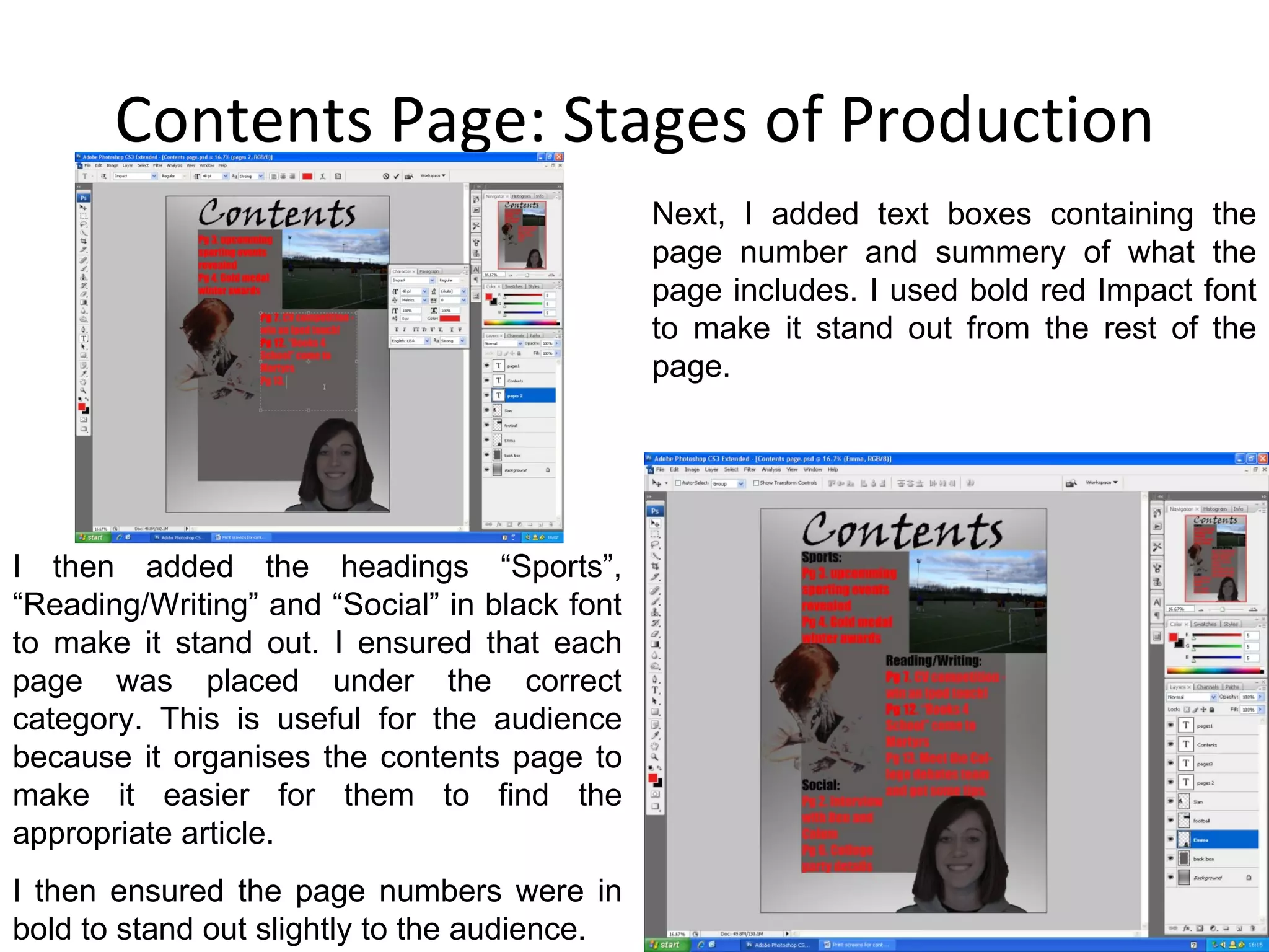 Contents Page: Stages of Production Next, I added text boxes containing the page number and summery of what the page includes. I used bold red Impact font to make it stand out from the rest of the page.  I then added the headings “Sports”, “Reading/Writing” and “Social” in black font to make it stand out. I ensured that each page was placed under the correct category. This is useful for the audience because it organises the contents page to make it easier for them to find the appropriate article. I then ensured the page numbers were in bold to stand out slightly to the audience. 