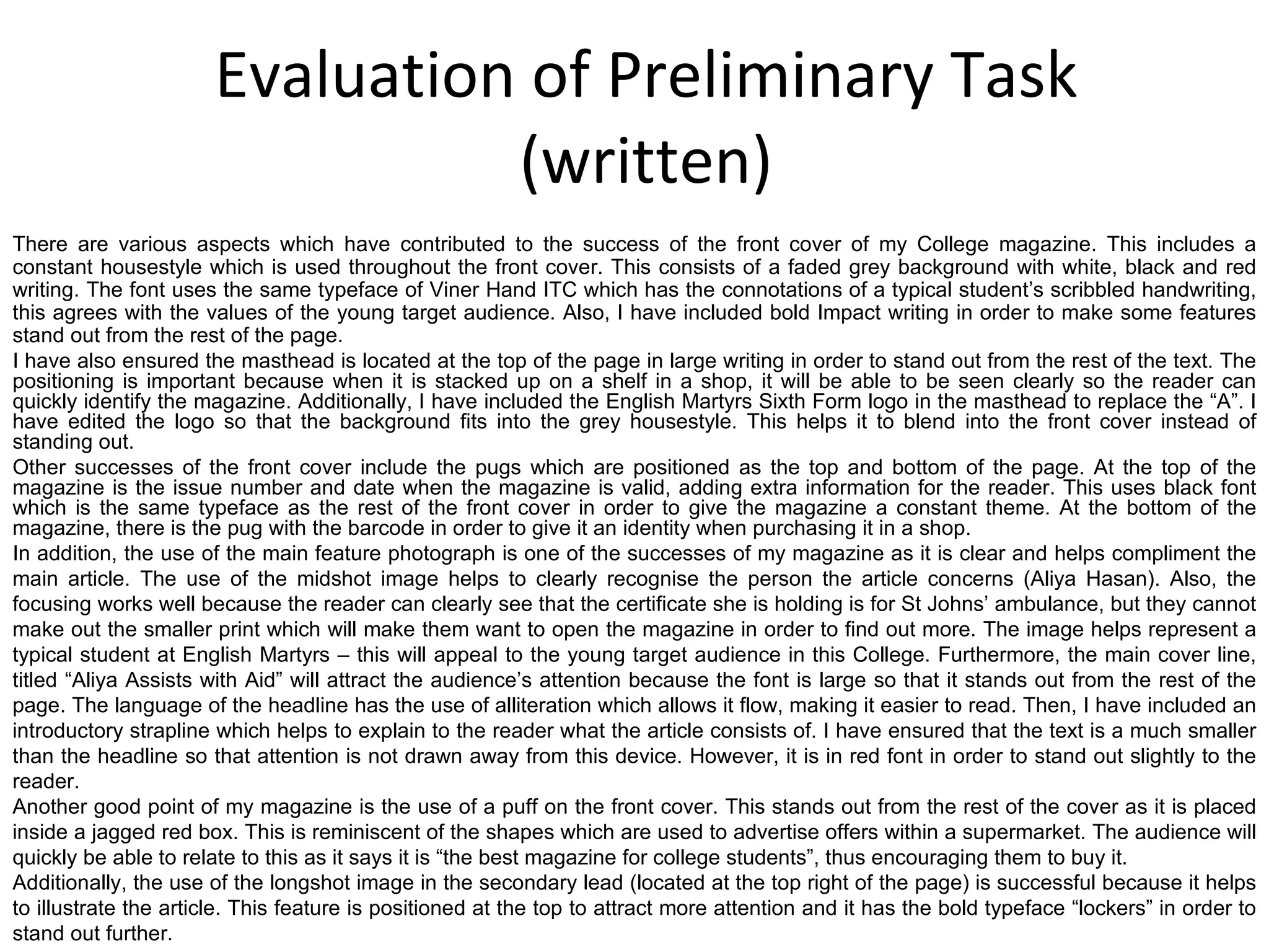 Evaluation of Preliminary Task (written) There are various aspects which have contributed to the success of the front cover of my College magazine. This includes a constant housestyle which is used throughout the front cover. This consists of a faded grey background with white, black and red writing. The font uses the same typeface of Viner Hand ITC which has the connotations of a typical student’s scribbled handwriting, this agrees with the values of the young target audience. Also, I have included bold Impact writing in order to make some features stand out from the rest of the page. I have also ensured the masthead is located at the top of the page in large writing in order to stand out from the rest of the text. The positioning is important because when it is stacked up on a shelf in a shop, it will be able to be seen clearly so the reader can quickly identify the magazine. Additionally, I have included the English Martyrs Sixth Form logo in the masthead to replace the “A”. I have edited the logo so that the background fits into the grey housestyle. This helps it to blend into the front cover instead of standing out. Other successes of the front cover include the pugs which are positioned as the top and bottom of the page. At the top of the magazine is the issue number and date when the magazine is valid, adding extra information for the reader. This uses black font which is the same typeface as the rest of the front cover in order to give the magazine a constant theme. At the bottom of the magazine, there is the pug with the barcode in order to give it an identity when purchasing it in a shop. In addition, the use of the main feature photograph is one of the successes of my magazine as it is clear and helps compliment the main article. The use of the midshot image helps to clearly recognise the person the article concerns (Aliya Hasan). Also, the focusing works well because the reader can clearly see that the certificate she is holding is for St Johns’ ambulance, but they cannot make out the smaller print which will make them want to open the magazine in order to find out more. The image helps represent a typical student at English Martyrs – this will appeal to the young target audience in this College. Furthermore, the main cover line, titled “Aliya Assists with Aid” will attract the audience’s attention because the font is large so that it stands out from the rest of the page. The language of the headline has the use of alliteration which allows it flow, making it easier to read. Then, I have included an introductory strapline which helps to explain to the reader what the article consists of. I have ensured that the text is a much smaller than the headline so that attention is not drawn away from this device. However, it is in red font in order to stand out slightly to the reader. Another good point of my magazine is the use of a puff on the front cover. This stands out from the rest of the cover as it is placed inside a jagged red box. This is reminiscent of the shapes which are used to advertise offers within a supermarket. The audience will quickly be able to relate to this as it says it is “the best magazine for college students”, thus encouraging them to buy it. Additionally, the use of the longshot image in the secondary lead (located at the top right of the page) is successful because it helps to illustrate the article. This feature is positioned at the top to attract more attention and it has the bold typeface “lockers” in order to stand out further.  