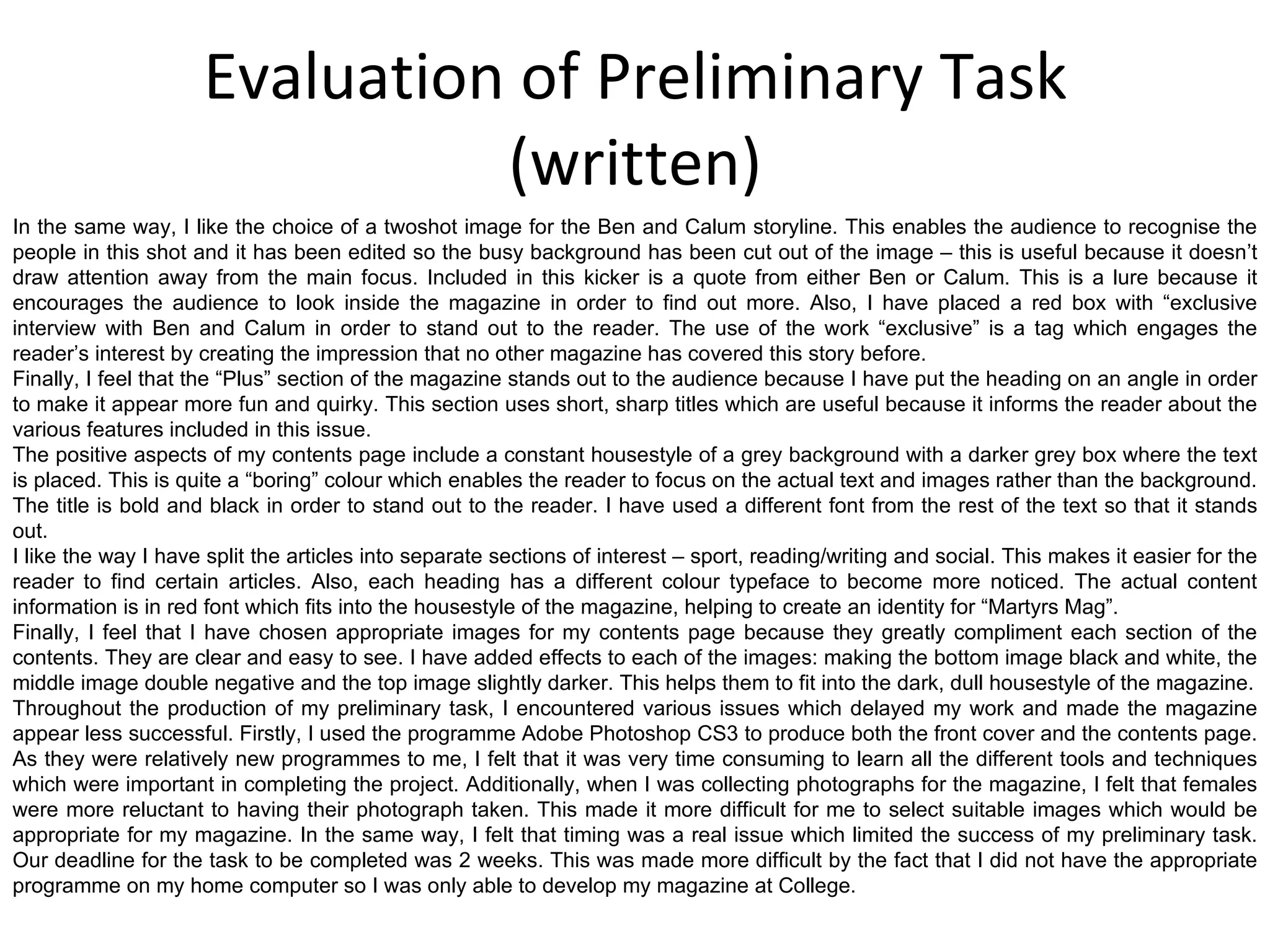 Evaluation of Preliminary Task (written) In the same way, I like the choice of a twoshot image for the Ben and Calum storyline. This enables the audience to recognise the people in this shot and it has been edited so the busy background has been cut out of the image – this is useful because it doesn’t draw attention away from the main focus. Included in this kicker is a quote from either Ben or Calum. This is a lure because it encourages the audience to look inside the magazine in order to find out more. Also, I have placed a red box with “exclusive interview with Ben and Calum in order to stand out to the reader. The use of the work “exclusive” is a tag which engages the reader’s interest by creating the impression that no other magazine has covered this story before. Finally, I feel that the “Plus” section of the magazine stands out to the audience because I have put the heading on an angle in order to make it appear more fun and quirky. This section uses short, sharp titles which are useful because it informs the reader about the various features included in this issue. The positive aspects of my contents page include a constant housestyle of a grey background with a darker grey box where the text is placed. This is quite a “boring” colour which enables the reader to focus on the actual text and images rather than the background. The title is bold and black in order to stand out to the reader. I have used a different font from the rest of the text so that it stands out. I like the way I have split the articles into separate sections of interest – sport, reading/writing and social. This makes it easier for the reader to find certain articles. Also, each heading has a different colour typeface to become more noticed. The actual content information is in red font which fits into the housestyle of the magazine, helping to create an identity for “Martyrs Mag”. Finally, I feel that I have chosen appropriate images for my contents page because they greatly compliment each section of the contents. They are clear and easy to see. I have added effects to each of the images: making the bottom image black and white, the middle image double negative and the top image slightly darker. This helps them to fit into the dark, dull housestyle of the magazine. Throughout the production of my preliminary task, I encountered various issues which delayed my work and made the magazine appear less successful. Firstly, I used the programme Adobe Photoshop CS3 to produce both the front cover and the contents page. As they were relatively new programmes to me, I felt that it was very time consuming to learn all the different tools and techniques which were important in completing the project. Additionally, when I was collecting photographs for the magazine, I felt that females were more reluctant to having their photograph taken. This made it more difficult for me to select suitable images which would be appropriate for my magazine. In the same way, I felt that timing was a real issue which limited the success of my preliminary task. Our deadline for the task to be completed was 2 weeks. This was made more difficult by the fact that I did not have the appropriate programme on my home computer so I was only able to develop my magazine at College. 
