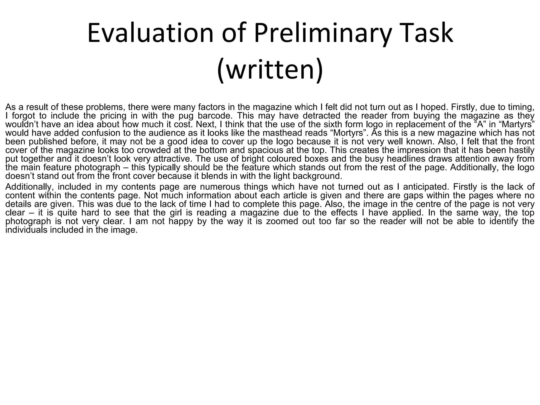 Evaluation of Preliminary Task (written) As a result of these problems, there were many factors in the magazine which I felt did not turn out as I hoped. Firstly, due to timing, I forgot to include the pricing in with the pug barcode. This may have detracted the reader from buying the magazine as they wouldn’t have an idea about how much it cost. Next, I think that the use of the sixth form logo in replacement of the “A” in “Martyrs” would have added confusion to the audience as it looks like the masthead reads “Mortyrs”. As this is a new magazine which has not been published before, it may not be a good idea to cover up the logo because it is not very well known. Also, I felt that the front cover of the magazine looks too crowded at the bottom and spacious at the top. This creates the impression that it has been hastily put together and it doesn’t look very attractive. The use of bright coloured boxes and the busy headlines draws attention away from the main feature photograph – this typically should be the feature which stands out from the rest of the page. Additionally, the logo doesn’t stand out from the front cover because it blends in with the light background. Additionally, included in my contents page are numerous things which have not turned out as I anticipated. Firstly is the lack of content within the contents page. Not much information about each article is given and there are gaps within the pages where no details are given. This was due to the lack of time I had to complete this page. Also, the image in the centre of the page is not very clear – it is quite hard to see that the girl is reading a magazine due to the effects I have applied. In the same way, the top photograph is not very clear. I am not happy by the way it is zoomed out too far so the reader will not be able to identify the individuals included in the image.  