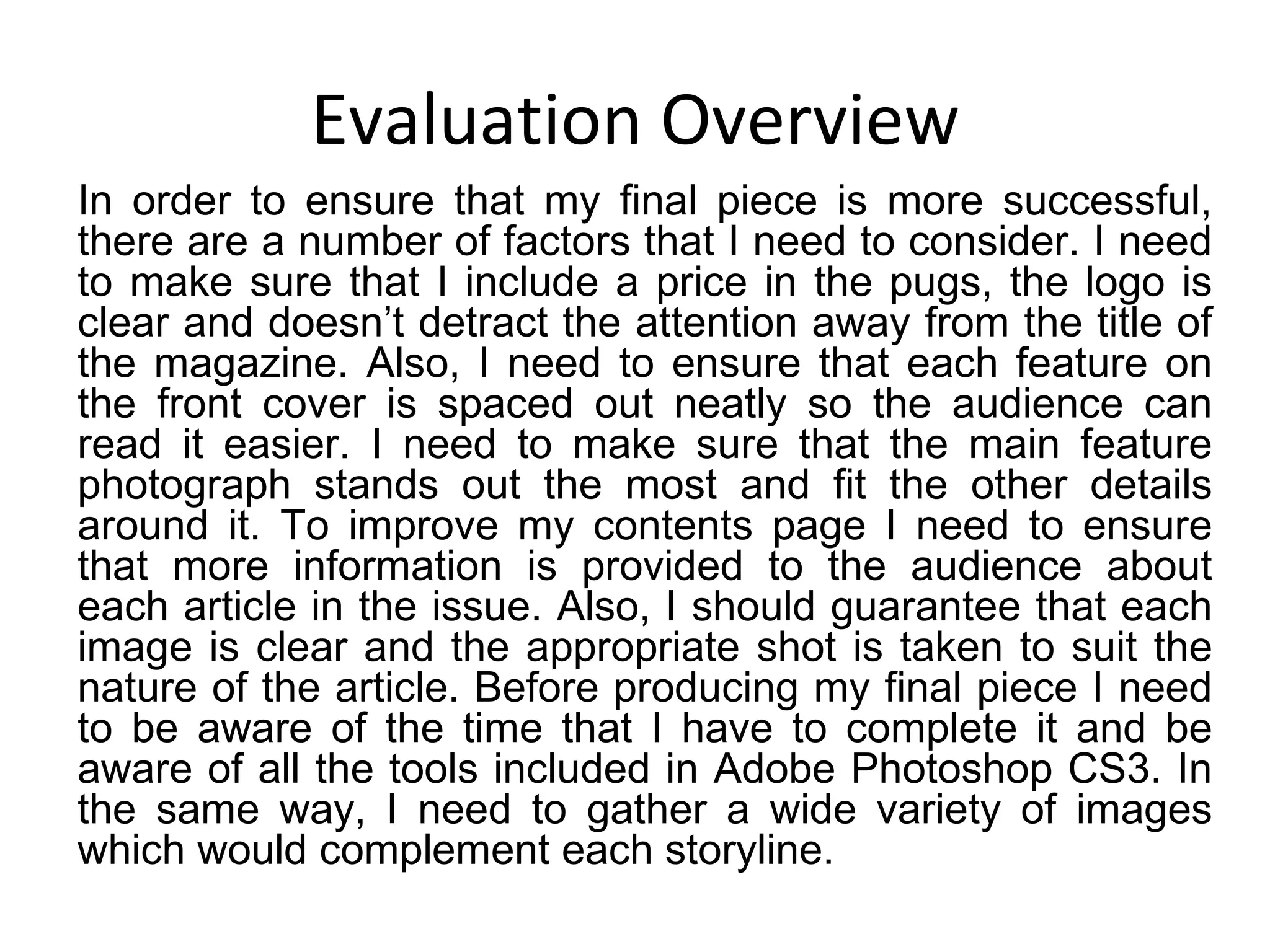 Evaluation Overview In order to ensure that my final piece is more successful, there are a number of factors that I need to consider. I need to make sure that I include a price in the pugs, the logo is clear and doesn’t detract the attention away from the title of the magazine. Also, I need to ensure that each feature on the front cover is spaced out neatly so the audience can read it easier. I need to make sure that the main feature photograph stands out the most and fit the other details around it. To improve my contents page I need to ensure that more information is provided to the audience about each article in the issue. Also, I should guarantee that each image is clear and the appropriate shot is taken to suit the nature of the article. Before producing my final piece I need to be aware of the time that I have to complete it and be aware of all the tools included in Adobe Photoshop CS3. In the same way, I need to gather a wide variety of images which would complement each storyline. 