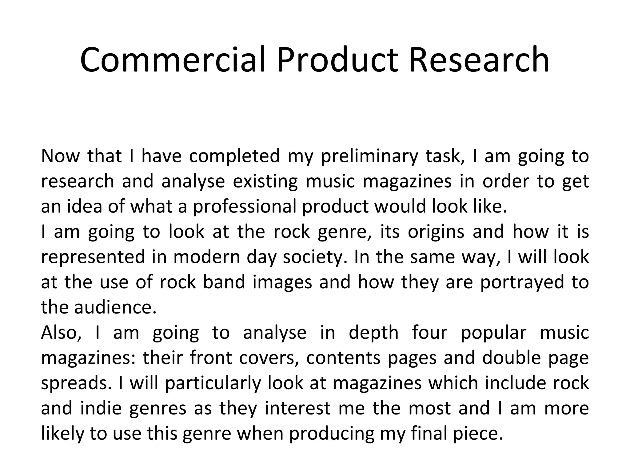 Commercial Product Research Now that I have completed my preliminary task, I am going to research and analyse existing music magazines in order to get an idea of what a professional product would look like. I am going to look at the rock genre, its origins and how it is represented in modern day society. In the same way, I will look at the use of rock band images and how they are portrayed to the audience. Also, I am going to analyse in depth four popular music magazines: their front covers, contents pages and double page spreads. I will particularly look at magazines which include rock and indie genres as they interest me the most and I am more likely to use this genre when producing my final piece. 