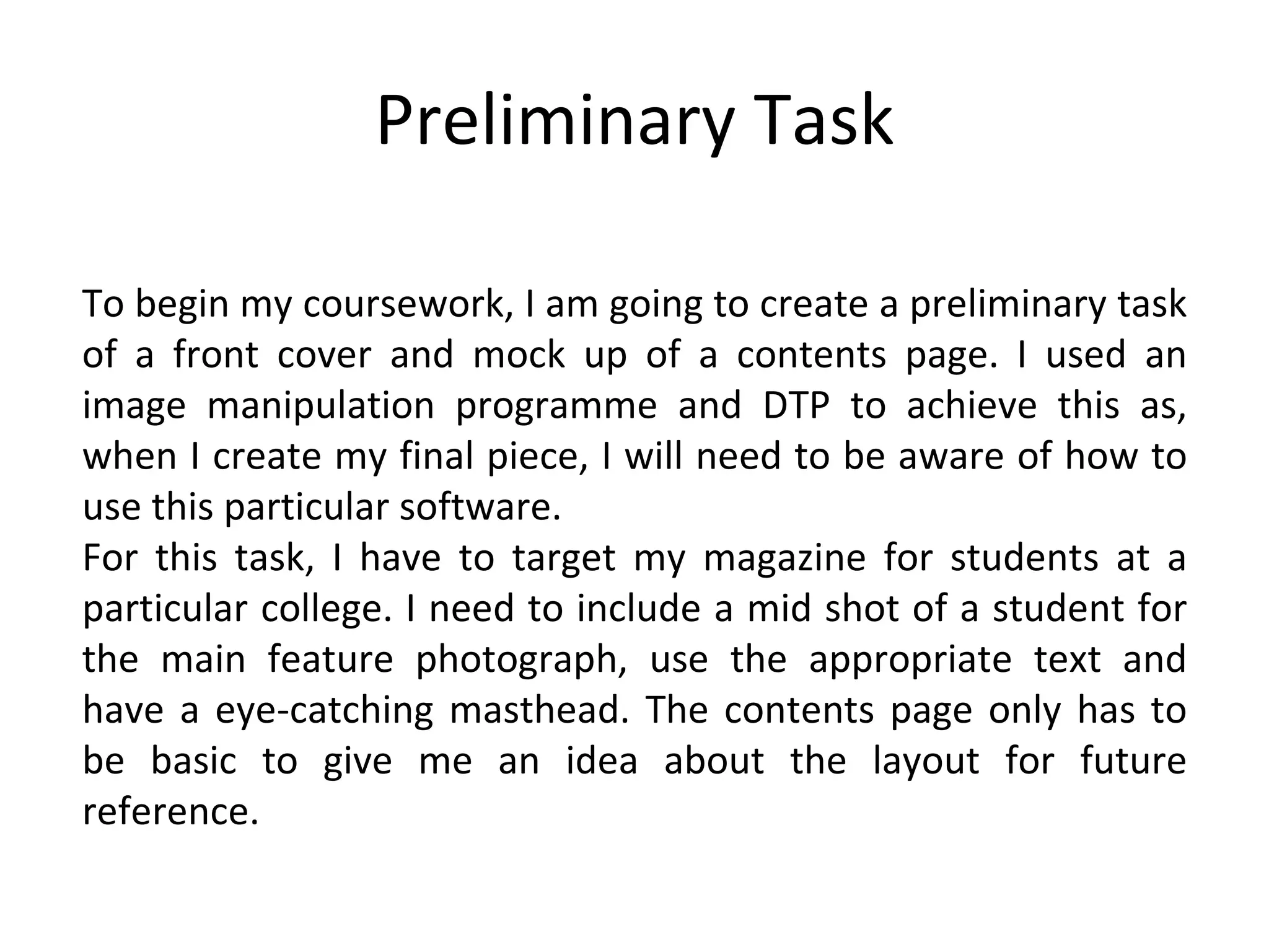 Preliminary Task To begin my coursework, I am going to create a preliminary task of a front cover and mock up of a contents page. I used an image manipulation programme and DTP to achieve this as, when I create my final piece, I will need to be aware of how to use this particular software. For this task, I have to target my magazine for students at a particular college. I need to include a mid shot of a student for the main feature photograph, use the appropriate text and have a eye-catching masthead. The contents page only has to be basic to give me an idea about the layout for future reference. 