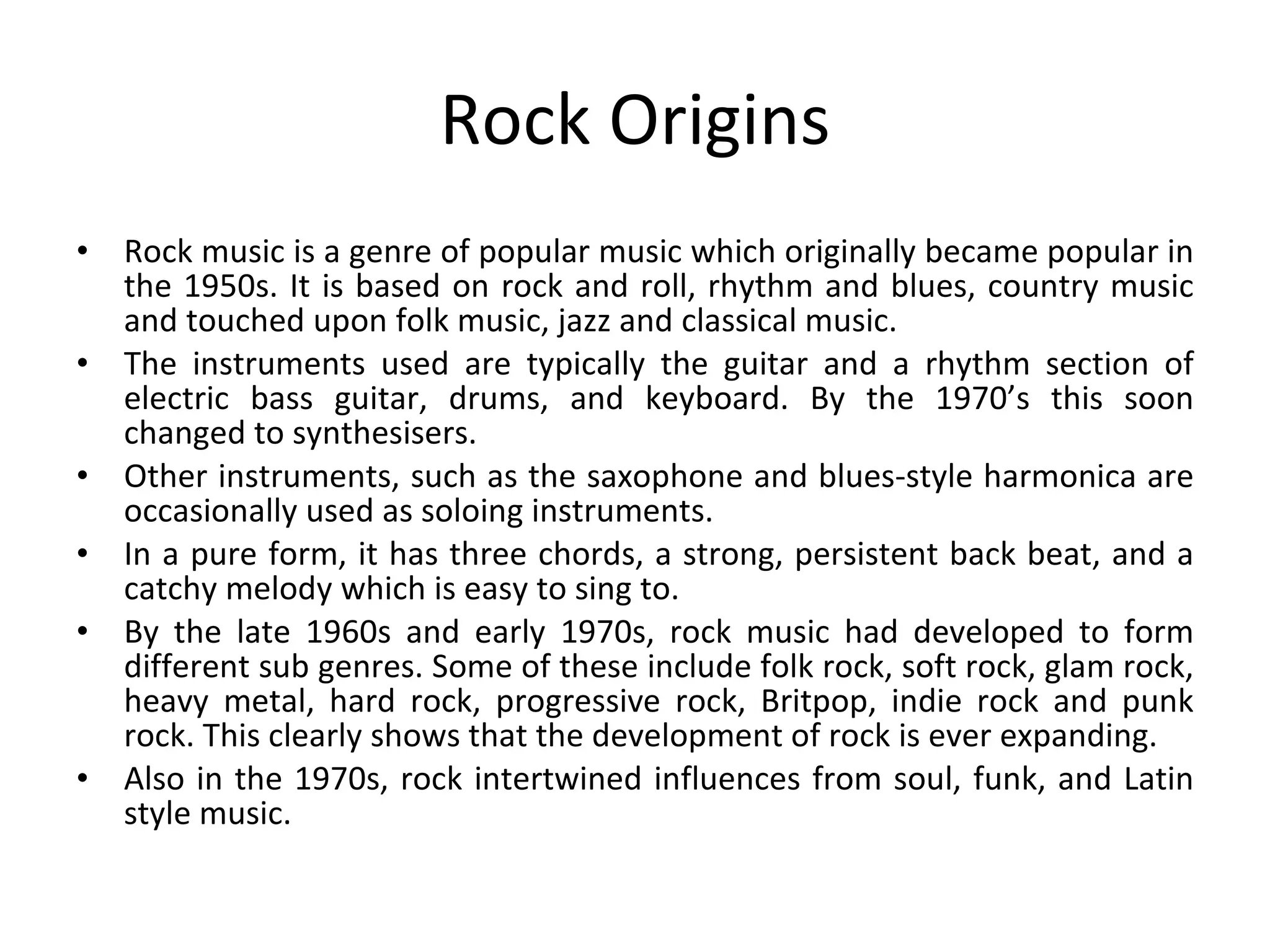 Rock Origins Rock music is a genre of popular music which originally became popular in the 1950s. It is based on rock and roll, rhythm and blues, country music and touched upon folk music, jazz and classical music. The instruments used are typically the guitar and a rhythm section of electric bass guitar, drums, and keyboard. By the 1970’s this soon changed to synthesisers. Other instruments, such as the saxophone and blues-style harmonica are occasionally used as soloing instruments.  In a pure form, it has three chords, a strong, persistent back beat, and a catchy melody which is easy to sing to. By the late 1960s and early 1970s, rock music had developed to form different sub genres. Some of these include folk rock, soft rock, glam rock, heavy metal, hard rock, progressive rock, Britpop, indie rock and punk rock. This clearly shows that the development of rock is ever expanding. Also in the 1970s, rock intertwined influences from soul, funk, and Latin style music.  