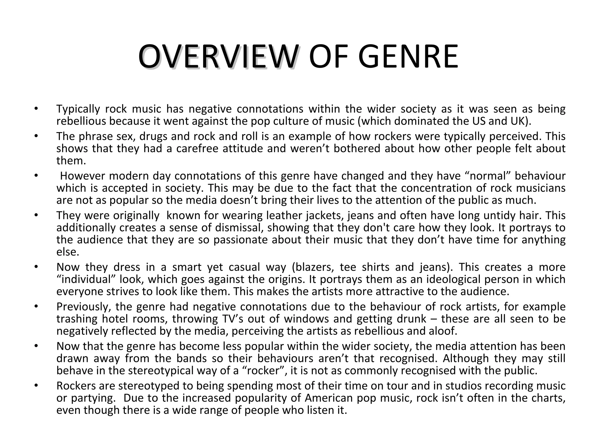 OVERVIEW  OF GENRE Typically rock music has negative connotations within the wider society as it was seen as being rebellious because it went against the pop culture of music (which dominated the US and UK).  The phrase sex, drugs and rock and roll is an example of how rockers were typically perceived. This shows that they had a carefree attitude and weren’t bothered about how other people felt about them. However modern day connotations of this genre have changed and they have “normal” behaviour which is accepted in society. This may be due to the fact that the concentration of rock musicians are not as popular so the media doesn’t bring their lives to the attention of the public as much. They were originally  known for wearing leather jackets, jeans and often have long untidy hair. This additionally creates a sense of dismissal, showing that they don't care how they look. It portrays to the audience that they are so passionate about their music that they don’t have time for anything else.  Now they dress in a smart yet casual way (blazers, tee shirts and jeans). This creates a more “individual” look, which goes against the origins. It portrays them as an ideological person in which everyone strives to look like them. This makes the artists more attractive to the audience. Previously, the genre had negative connotations due to the behaviour of rock artists, for example trashing hotel rooms, throwing TV’s out of windows and getting drunk – these are all seen to be negatively reflected by the media, perceiving the artists as rebellious and aloof. Now that the genre has become less popular within the wider society, the media attention has been drawn away from the bands so their behaviours aren’t that recognised. Although they may still behave in the stereotypical way of a “rocker”, it is not as commonly recognised with the public. Rockers are stereotyped to being spending most of their time on tour and in studios recording music or partying.  Due to the increased popularity of American pop music, rock isn’t often in the charts, even though there is a wide range of people who listen it. 