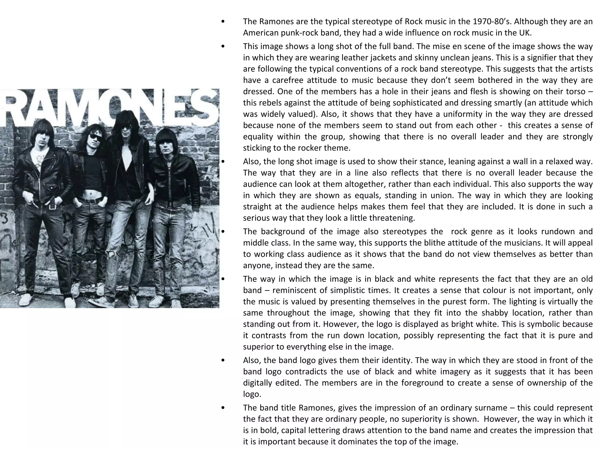 ANALYSING AN IMAGE The Ramones are the typical stereotype of Rock music in the 1970-80’s. Although they are an American punk-rock band, they had a wide influence on rock music in the UK. This image shows a long shot of the full band. The mise en scene of the image shows the way in which they are wearing leather jackets and skinny unclean jeans. This is a signifier that they are following the typical conventions of a rock band stereotype. This suggests that the artists have a carefree attitude to music because they don’t seem bothered in the way they are dressed. One of the members has a hole in their jeans and flesh is showing on their torso – this rebels against the attitude of being sophisticated and dressing smartly (an attitude which was widely valued). Also, it shows that they have a uniformity in the way they are dressed because none of the members seem to stand out from each other -  this creates a sense of equality within the group, showing that there is no overall leader and they are strongly sticking to the rocker theme. Also, the long shot image is used to show their stance, leaning against a wall in a relaxed way. The way that they are in a line also reflects that there is no overall leader because the audience can look at them altogether, rather than each individual. This also supports the way in which they are shown as equals, standing in union. The way in which they are looking straight at the audience helps makes them feel that they are included. It is done in such a serious way that they look a little threatening. The background of the image also stereotypes the  rock genre as it looks rundown and middle class. In the same way, this supports the blithe attitude of the musicians. It will appeal to working class audience as it shows that the band do not view themselves as better than anyone, instead they are the same. The way in which the image is in black and white represents the fact that they are an old band – reminiscent of simplistic times. It creates a sense that colour is not important, only the music is valued by presenting themselves in the purest form. The lighting is virtually the same throughout the image, showing that they fit into the shabby location, rather than standing out from it. However, the logo is displayed as bright white. This is symbolic because it contrasts from the run down location, possibly representing the fact that it is pure and superior to everything else in the image.  Also, the band logo gives them their identity. The way in which they are stood in front of the band logo contradicts the use of black and white imagery as it suggests that it has been digitally edited. The members are in the foreground to create a sense of ownership of the logo. The band title Ramones, gives the impression of an ordinary surname – this could represent the fact that they are ordinary people, no superiority is shown.  However, the way in which it is in bold, capital lettering draws attention to the band name and creates the impression that it is important because it dominates the top of the image. 