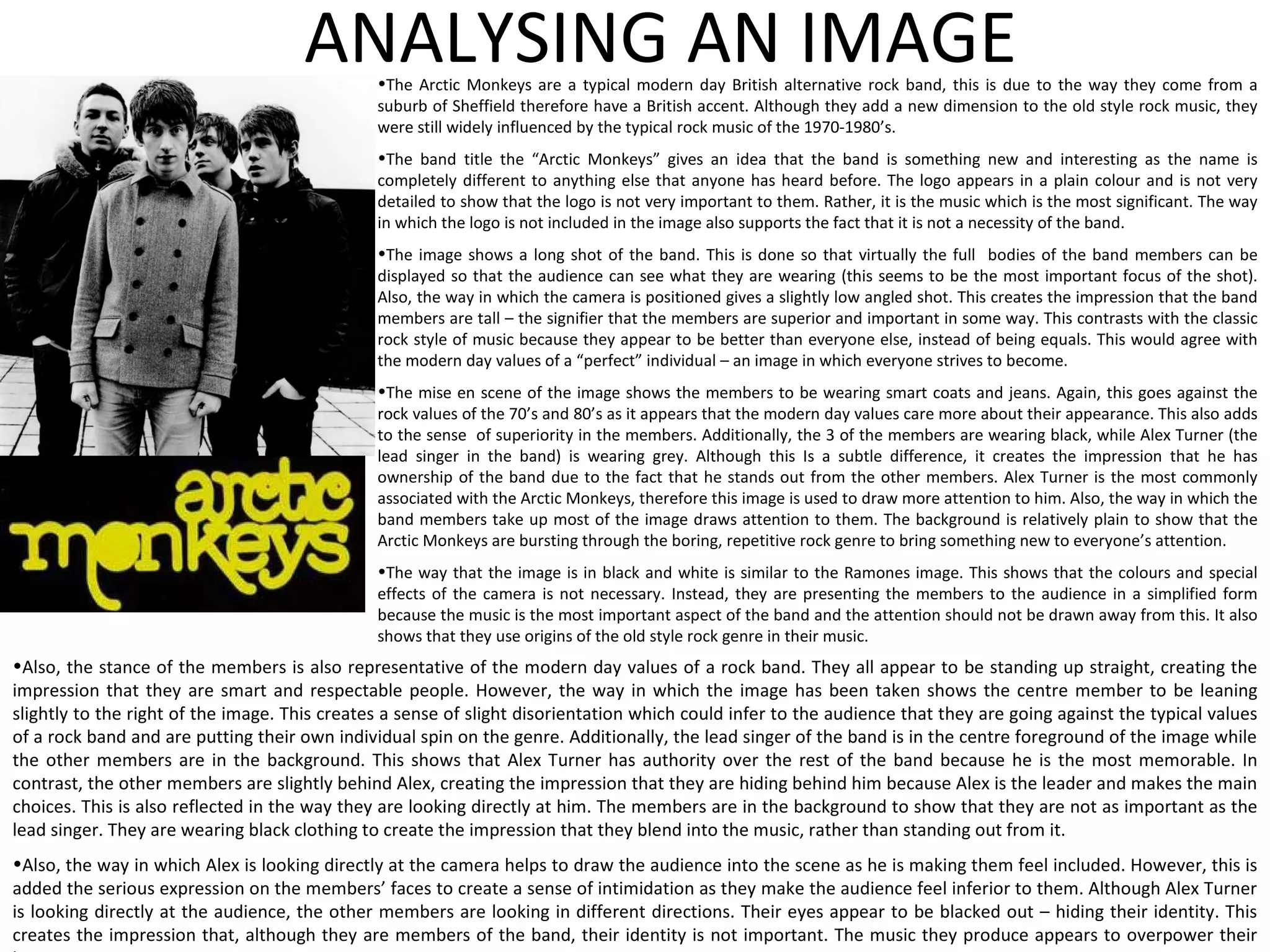 ANALYSING AN IMAGE The Arctic Monkeys are a typical modern day British alternative rock band, this is due to the way they come from a suburb of Sheffield therefore have a British accent. Although they add a new dimension to the old style rock music, they were still widely influenced by the typical rock music of the 1970-1980’s. The band title the “Arctic Monkeys” gives an idea that the band is something new and interesting as the name is completely different to anything else that anyone has heard before. The logo appears in a plain colour and is not very detailed to show that the logo is not very important to them. Rather, it is the music which is the most significant. The way in which the logo is not included in the image also supports the fact that it is not a necessity of the band. The image shows a long shot of the band. This is done so that virtually the full  bodies of the band members can be displayed so that the audience can see what they are wearing (this seems to be the most important focus of the shot). Also, the way in which the camera is positioned gives a slightly low angled shot. This creates the impression that the band members are tall – the signifier that the members are superior and important in some way. This contrasts with the classic rock style of music because they appear to be better than everyone else, instead of being equals. This would agree with the modern day values of a “perfect” individual – an image in which everyone strives to become. The mise en scene of the image shows the members to be wearing smart coats and jeans. Again, this goes against the rock values of the 70’s and 80’s as it appears that the modern day values care more about their appearance. This also adds to the sense  of superiority in the members. Additionally, the 3 of the members are wearing black, while Alex Turner (the lead singer in the band) is wearing grey. Although this Is a subtle difference, it creates the impression that he has ownership of the band due to the fact that he stands out from the other members. Alex Turner is the most commonly associated with the Arctic Monkeys, therefore this image is used to draw more attention to him. Also, the way in which the band members take up most of the image draws attention to them. The background is relatively plain to show that the Arctic Monkeys are bursting through the boring, repetitive rock genre to bring something new to everyone’s attention. The way that the image is in black and white is similar to the Ramones image. This shows that the colours and special effects of the camera is not necessary. Instead, they are presenting the members to the audience in a simplified form because the music is the most important aspect of the band and the attention should not be drawn away from this. It also shows that they use origins of the old style rock genre in their music. Also, the stance of the members is also representative of the modern day values of a rock band. They all appear to be standing up straight, creating the impression that they are smart and respectable people. However, the way in which the image has been taken shows the centre member to be leaning slightly to the right of the image. This creates a sense of slight disorientation which could infer to the audience that they are going against the typical values of a rock band and are putting their own individual spin on the genre. Additionally, the lead singer of the band is in the centre foreground of the image while the other members are in the background. This shows that Alex Turner has authority over the rest of the band because he is the most memorable. In contrast, the other members are slightly behind Alex, creating the impression that they are hiding behind him because Alex is the leader and makes the main choices. This is also reflected in the way they are looking directly at him. The members are in the background to show that they are not as important as the lead singer. They are wearing black clothing to create the impression that they blend into the music, rather than standing out from it.  Also, the way in which Alex is looking directly at the camera helps to draw the audience into the scene as he is making them feel included. However, this is added the serious expression on the members’ faces to create a sense of intimidation as they make the audience feel inferior to them. Although Alex Turner is looking directly at the audience, the other members are looking in different directions. Their eyes appear to be blacked out – hiding their identity. This creates the impression that, although they are members of the band, their identity is not important. The music they produce appears to overpower their imagery. 