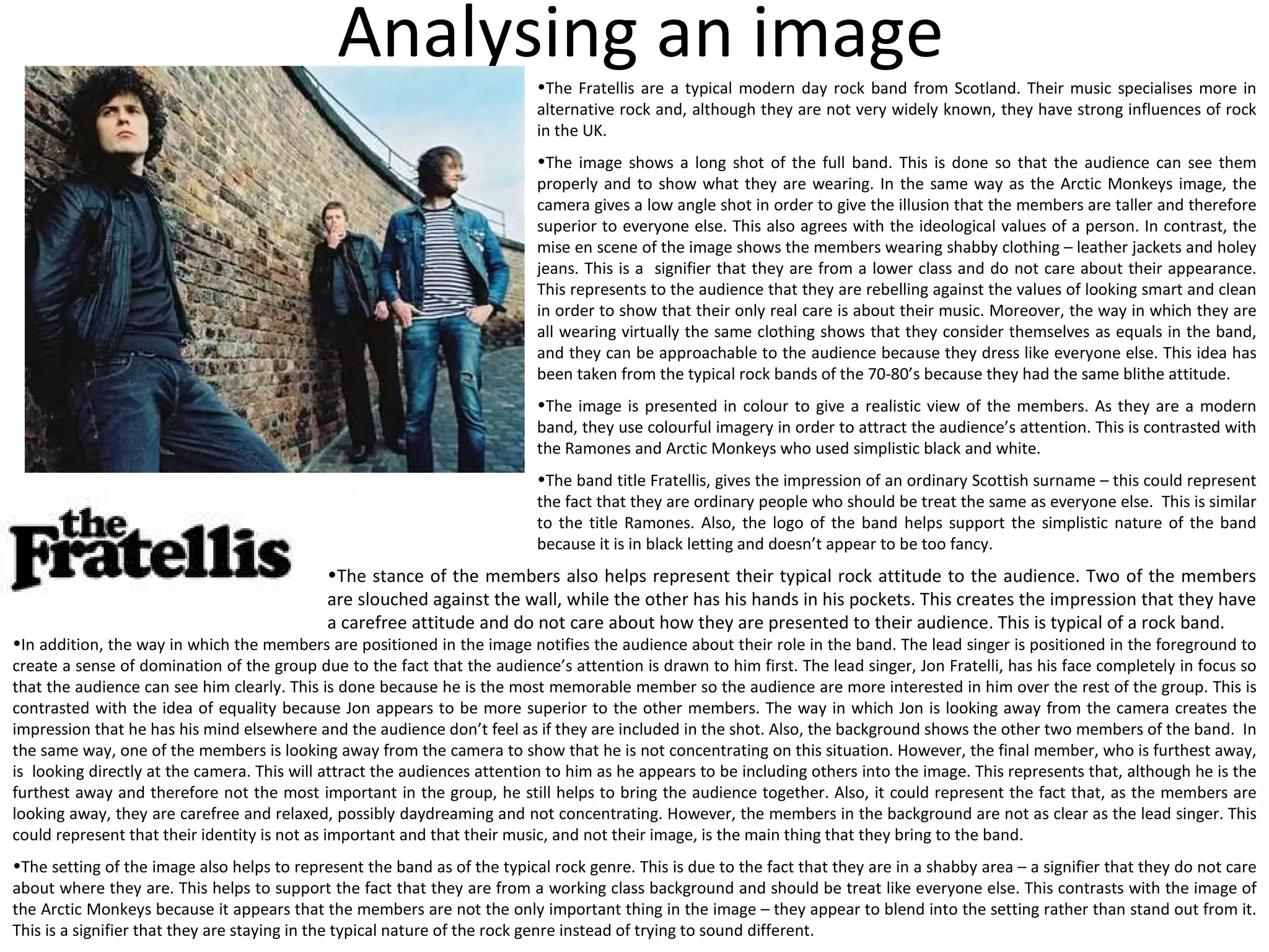 Analysing an image The Fratellis are a typical modern day rock band from Scotland. Their music specialises more in alternative rock and, although they are not very widely known, they have strong influences of rock in the UK. The image shows a long shot of the full band. This is done so that the audience can see them properly and to show what they are wearing. In the same way as the Arctic Monkeys image, the camera gives a low angle shot in order to give the illusion that the members are taller and therefore superior to everyone else. This also agrees with the ideological values of a person. In contrast, the mise en scene of the image shows the members wearing shabby clothing – leather jackets and holey jeans. This is a  signifier that they are from a lower class and do not care about their appearance. This represents to the audience that they are rebelling against the values of looking smart and clean in order to show that their only real care is about their music. Moreover, the way in which they are all wearing virtually the same clothing shows that they consider themselves as equals in the band, and they can be approachable to the audience because they dress like everyone else. This idea has been taken from the typical rock bands of the 70-80’s because they had the same blithe attitude. The image is presented in colour to give a realistic view of the members. As they are a modern band, they use colourful imagery in order to attract the audience’s attention. This is contrasted with the Ramones and Arctic Monkeys who used simplistic black and white. The band title Fratellis, gives the impression of an ordinary Scottish surname – this could represent the fact that they are ordinary people who should be treat the same as everyone else.  This is similar to the title Ramones. Also, the logo of the band helps support the simplistic nature of the band because it is in black letting and doesn’t appear to be too fancy. The stance of the members also helps represent their typical rock attitude to the audience. Two of the members are slouched against the wall, while the other has his hands in his pockets. This creates the impression that they have a carefree attitude and do not care about how they are presented to their audience. This is typical of a rock band. In addition, the way in which the members are positioned in the image notifies the audience about their role in the band. The lead singer is positioned in the foreground to create a sense of domination of the group due to the fact that the audience’s attention is drawn to him first. The lead singer, Jon Fratelli, has his face completely in focus so that the audience can see him clearly. This is done because he is the most memorable member so the audience are more interested in him over the rest of the group. This is contrasted with the idea of equality because Jon appears to be more superior to the other members. The way in which Jon is looking away from the camera creates the impression that he has his mind elsewhere and the audience don’t feel as if they are included in the shot. Also, the background shows the other two members of the band.  In the same way, one of the members is looking away from the camera to show that he is not concentrating on this situation. However, the final member, who is furthest away, is  looking directly at the camera. This will attract the audiences attention to him as he appears to be including others into the image. This represents that, although he is the furthest away and therefore not the most important in the group, he still helps to bring the audience together. Also, it could represent the fact that, as the members are looking away, they are carefree and relaxed, possibly daydreaming and not concentrating. However, the members in the background are not as clear as the lead singer. This could represent that their identity is not as important and that their music, and not their image, is the main thing that they bring to the band. The setting of the image also helps to represent the band as of the typical rock genre. This is due to the fact that they are in a shabby area – a signifier that they do not care about where they are. This helps to support the fact that they are from a working class background and should be treat like everyone else. This contrasts with the image of the Arctic Monkeys because it appears that the members are not the only important thing in the image – they appear to blend into the setting rather than stand out from it. This is a signifier that they are staying in the typical nature of the rock genre instead of trying to sound different. 