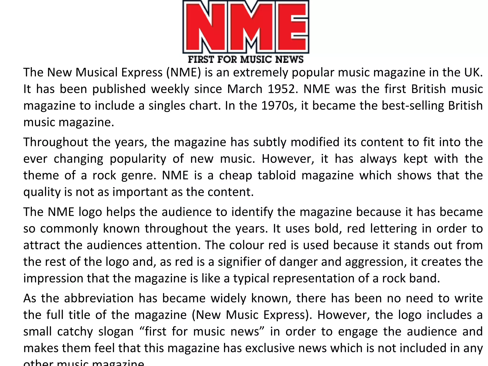 The New Musical Express (NME) is an extremely popular music magazine in the UK. It has been published weekly since March 1952. NME was the first British music magazine to include a singles chart. In the 1970s, it became the best-selling British music magazine. Throughout the years, the magazine has subtly modified its content to fit into the ever changing popularity of new music. However, it has always kept with the theme of a rock genre. NME is a cheap tabloid magazine which shows that the quality is not as important as the content. The NME logo helps the audience to identify the magazine because it has became so commonly known throughout the years. It uses bold, red lettering in order to attract the audiences attention. The colour red is used because it stands out from the rest of the logo and, as red is a signifier of danger and aggression, it creates the impression that the magazine is like a typical representation of a rock band.  As the abbreviation has became widely known, there has been no need to write the full title of the magazine (New Music Express). However, the logo includes a small catchy slogan “first for music news” in order to engage the audience and makes them feel that this magazine has exclusive news which is not included in any other music magazine. 