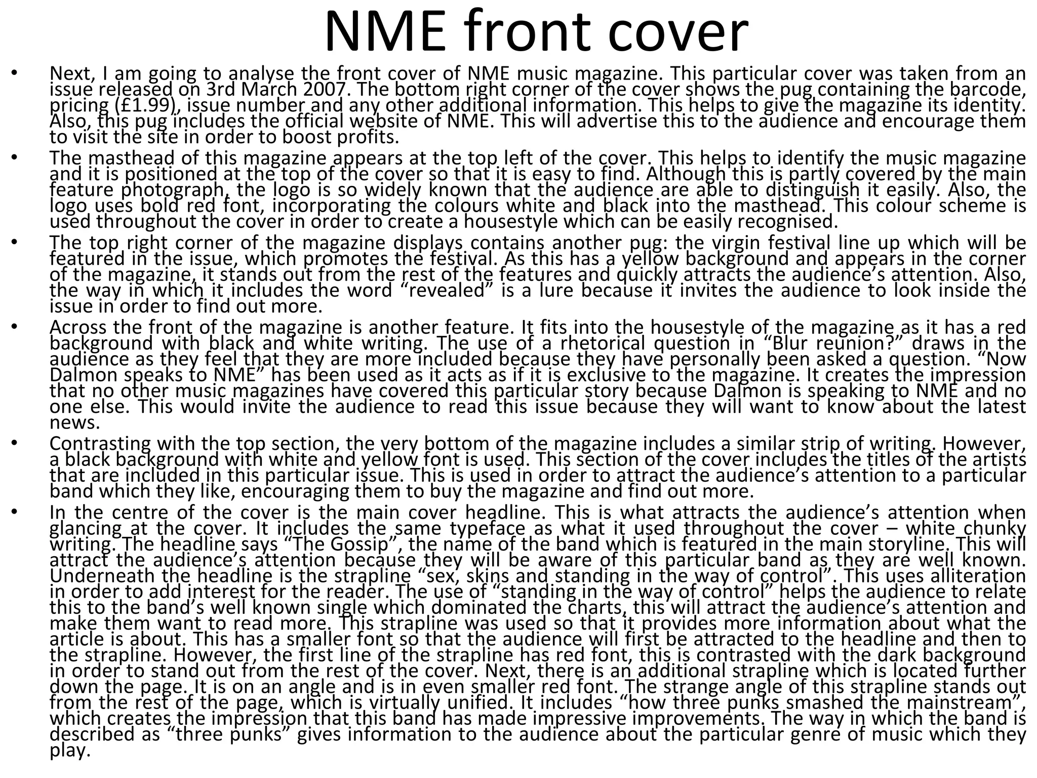 NME front cover Next, I am going to analyse the front cover of NME music magazine. This particular cover was taken from an issue released on 3rd March 2007. The bottom right corner of the cover shows the pug containing the barcode, pricing (£1.99), issue number and any other additional information. This helps to give the magazine its identity. Also, this pug includes the official website of NME. This will advertise this to the audience and encourage them to visit the site in order to boost profits. The masthead of this magazine appears at the top left of the cover. This helps to identify the music magazine and it is positioned at the top of the cover so that it is easy to find. Although this is partly covered by the main feature photograph, the logo is so widely known that the audience are able to distinguish it easily. Also, the logo uses bold red font, incorporating the colours white and black into the masthead. This colour scheme is used throughout the cover in order to create a housestyle which can be easily recognised. The top right corner of the magazine displays contains another pug: the virgin festival line up which will be featured in the issue, which promotes the festival. As this has a yellow background and appears in the corner of the magazine, it stands out from the rest of the features and quickly attracts the audience’s attention. Also, the way in which it includes the word “revealed” is a lure because it invites the audience to look inside the issue in order to find out more. Across the front of the magazine is another feature. It fits into the housestyle of the magazine as it has a red background with black and white writing. The use of a rhetorical question in “Blur reunion?” draws in the audience as they feel that they are more included because they have personally been asked a question. “Now Dalmon speaks to NME” has been used as it acts as if it is exclusive to the magazine. It creates the impression that no other music magazines have covered this particular story because Dalmon is speaking to NME and no one else. This would invite the audience to read this issue because they will want to know about the latest news. Contrasting with the top section, the very bottom of the magazine includes a similar strip of writing. However, a black background with white and yellow font is used. This section of the cover includes the titles of the artists that are included in this particular issue. This is used in order to attract the audience’s attention to a particular band which they like, encouraging them to buy the magazine and find out more. In the centre of the cover is the main cover headline. This is what attracts the audience’s attention when glancing at the cover. It includes the same typeface as what it used throughout the cover – white chunky writing. The headline says “The Gossip”, the name of the band which is featured in the main storyline. This will attract the audience’s attention because they will be aware of this particular band as they are well known. Underneath the headline is the strapline “sex, skins and standing in the way of control”. This uses alliteration in order to add interest for the reader. The use of “standing in the way of control” helps the audience to relate this to the band’s well known single which dominated the charts, this will attract the audience’s attention and make them want to read more. This strapline was used so that it provides more information about what the article is about. This has a smaller font so that the audience will first be attracted to the headline and then to the strapline. However, the first line of the strapline has red font, this is contrasted with the dark background in order to stand out from the rest of the cover. Next, there is an additional strapline which is located further down the page. It is on an angle and is in even smaller red font. The strange angle of this strapline stands out from the rest of the page, which is virtually unified. It includes “how three punks smashed the mainstream”, which creates the impression that this band has made impressive improvements. The way in which the band is described as “three punks” gives information to the audience about the particular genre of music which they play. 