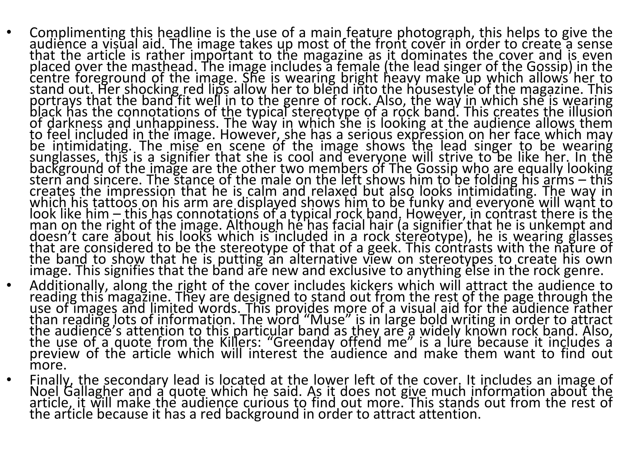 Complimenting this headline is the use of a main feature photograph, this helps to give the audience a visual aid. The image takes up most of the front cover in order to create a sense that the article is rather important to the magazine as it dominates the cover and is even placed over the masthead. The image includes a female (the lead singer of the Gossip) in the centre foreground of the image. She is wearing bright heavy make up which allows her to stand out. Her shocking red lips allow her to blend into the housestyle of the magazine. This portrays that the band fit well in to the genre of rock. Also, the way in which she is wearing black has the connotations of the typical stereotype of a rock band. This creates the illusion of darkness and unhappiness. The way in which she is looking at the audience allows them to feel included in the image. However, she has a serious expression on her face which may be intimidating. The mise en scene of the image shows the lead singer to be wearing sunglasses, this is a signifier that she is cool and everyone will strive to be like her. In the background of the image are the other two members of The Gossip who are equally looking stern and sincere. The stance of the male on the left shows him to be folding his arms – this creates the impression that he is calm and relaxed but also looks intimidating. The way in which his tattoos on his arm are displayed shows him to be funky and everyone will want to look like him – this has connotations of a typical rock band. However, in contrast there is the man on the right of the image. Although he has facial hair (a signifier that he is unkempt and doesn’t care about his looks which is included in a rock stereotype), he is wearing glasses that are considered to be the stereotype of that of a geek. This contrasts with the nature of the band to show that he is putting an alternative view on stereotypes to create his own image. This signifies that the band are new and exclusive to anything else in the rock genre. Additionally, along the right of the cover includes kickers which will attract the audience to reading this magazine. They are designed to stand out from the rest of the page through the use of images and limited words. This provides more of a visual aid for the audience rather than reading lots of information. The word “Muse” is in large bold writing in order to attract the audience’s attention to this particular band as they are a widely known rock band. Also, the use of a quote from the Killers: “Greenday offend me” is a lure because it includes a preview of the article which will interest the audience and make them want to find out more. Finally, the secondary lead is located at the lower left of the cover. It includes an image of Noel Gallagher and a quote which he said. As it does not give much information about the article, it will make the audience curious to find out more. This stands out from the rest of the article because it has a red background in order to attract attention. 