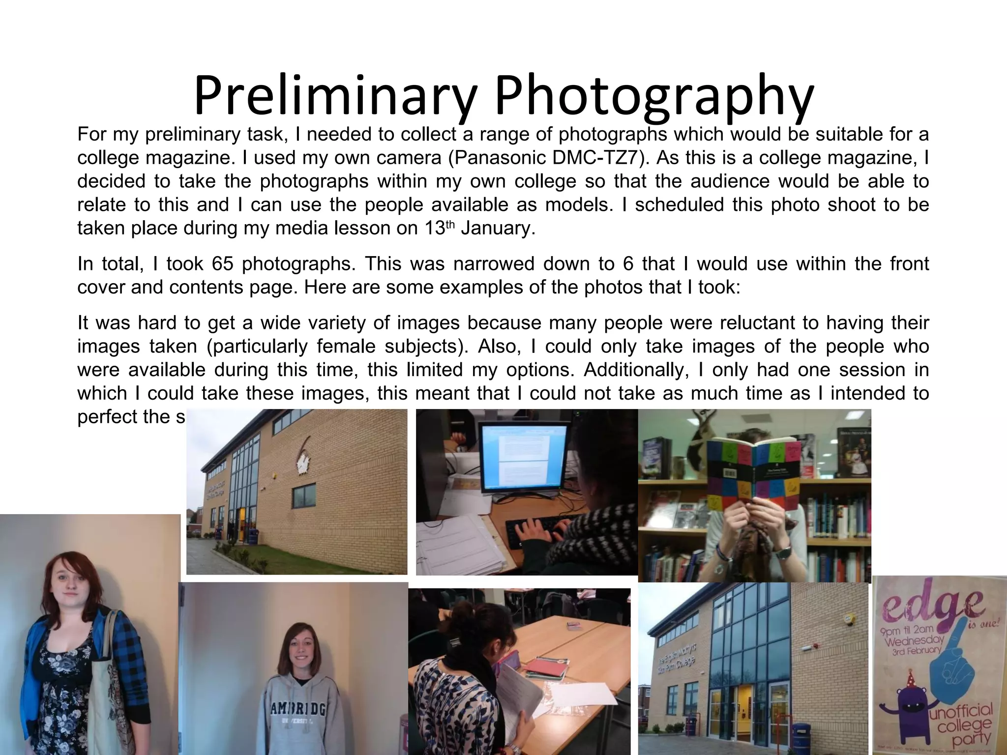 Preliminary Photography For my preliminary task, I needed to collect a range of photographs which would be suitable for a college magazine. I used my own camera (Panasonic DMC-TZ7). As this is a college magazine, I decided to take the photographs within my own college so that the audience would be able to relate to this and I can use the people available as models. I scheduled this photo shoot to be taken place during my media lesson on 13 th  January. In total, I took 65 photographs. This was narrowed down to 6 that I would use within the front cover and contents page. Here are some examples of the photos that I took: It was hard to get a wide variety of images because many people were reluctant to having their images taken (particularly female subjects). Also, I could only take images of the people who were available during this time, this limited my options. Additionally, I only had one session in which I could take these images, this meant that I could not take as much time as I intended to perfect the shots. 