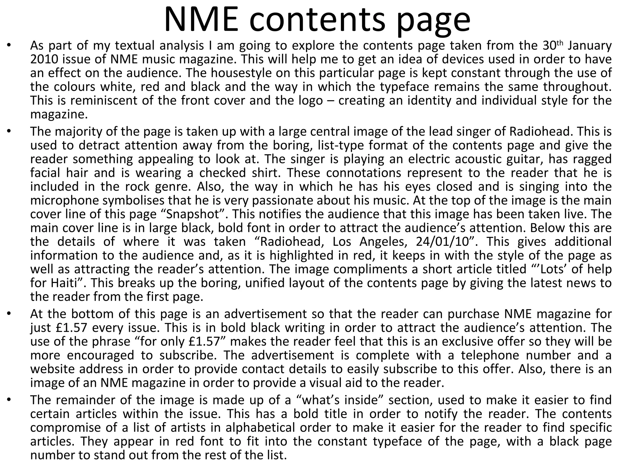 NME contents page As part of my textual analysis I am going to explore the contents page taken from the 30 th  January 2010 issue of NME music magazine. This will help me to get an idea of devices used in order to have an effect on the audience. The housestyle on this particular page is kept constant through the use of the colours white, red and black and the way in which the typeface remains the same throughout. This is reminiscent of the front cover and the logo – creating an identity and individual style for the magazine. The majority of the page is taken up with a large central image of the lead singer of Radiohead. This is used to detract attention away from the boring, list-type format of the contents page and give the reader something appealing to look at. The singer is playing an electric acoustic guitar, has ragged facial hair and is wearing a checked shirt. These connotations represent to the reader that he is included in the rock genre. Also, the way in which he has his eyes closed and is singing into the microphone symbolises that he is very passionate about his music. At the top of the image is the main cover line of this page “Snapshot”. This notifies the audience that this image has been taken live. The main cover line is in large black, bold font in order to attract the audience’s attention. Below this are the details of where it was taken “Radiohead, Los Angeles, 24/01/10”. This gives additional information to the audience and, as it is highlighted in red, it keeps in with the style of the page as well as attracting the reader’s attention. The image compliments a short article titled “’Lots’ of help for Haiti”. This breaks up the boring, unified layout of the contents page by giving the latest news to the reader from the first page. At the bottom of this page is an advertisement so that the reader can purchase NME magazine for just £1.57 every issue. This is in bold black writing in order to attract the audience’s attention. The use of the phrase “for only £1.57” makes the reader feel that this is an exclusive offer so they will be more encouraged to subscribe. The advertisement is complete with a telephone number and a website address in order to provide contact details to easily subscribe to this offer. Also, there is an image of an NME magazine in order to provide a visual aid to the reader. The remainder of the image is made up of a “what’s inside” section, used to make it easier to find certain articles within the issue. This has a bold title in order to notify the reader. The contents compromise of a list of artists in alphabetical order to make it easier for the reader to find specific articles. They appear in red font to fit into the constant typeface of the page, with a black page number to stand out from the rest of the list. 