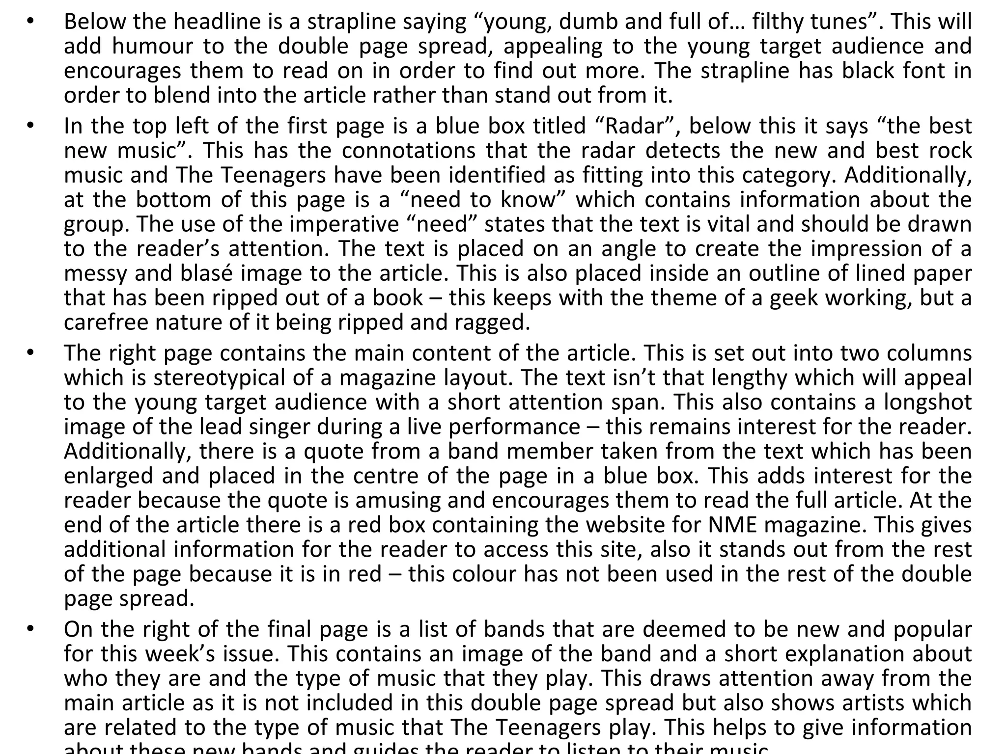 Below the headline is a strapline saying “young, dumb and full of… filthy tunes”. This will add humour to the double page spread, appealing to the young target audience and encourages them to read on in order to find out more. The strapline has black font in order to blend into the article rather than stand out from it. In the top left of the first page is a blue box titled “Radar”, below this it says “the best new music”. This has the connotations that the radar detects the new and best rock music and The Teenagers have been identified as fitting into this category. Additionally, at the bottom of this page is a “need to know” which contains information about the group. The use of the imperative “need” states that the text is vital and should be drawn to the reader’s attention. The text is placed on an angle to create the impression of a messy and blasé image to the article. This is also placed inside an outline of lined paper that has been ripped out of a book – this keeps with the theme of a geek working, but a carefree nature of it being ripped and ragged. The right page contains the main content of the article. This is set out into two columns which is stereotypical of a magazine layout. The text isn’t that lengthy which will appeal to the young target audience with a short attention span. This also contains a longshot image of the lead singer during a live performance – this remains interest for the reader. Additionally, there is a quote from a band member taken from the text which has been enlarged and placed in the centre of the page in a blue box. This adds interest for the reader because the quote is amusing and encourages them to read the full article. At the end of the article there is a red box containing the website for NME magazine. This gives additional information for the reader to access this site, also it stands out from the rest of the page because it is in red – this colour has not been used in the rest of the double page spread. On the right of the final page is a list of bands that are deemed to be new and popular for this week’s issue. This contains an image of the band and a short explanation about who they are and the type of music that they play. This draws attention away from the main article as it is not included in this double page spread but also shows artists which are related to the type of music that The Teenagers play. This helps to give information about these new bands and guides the reader to listen to their music. 