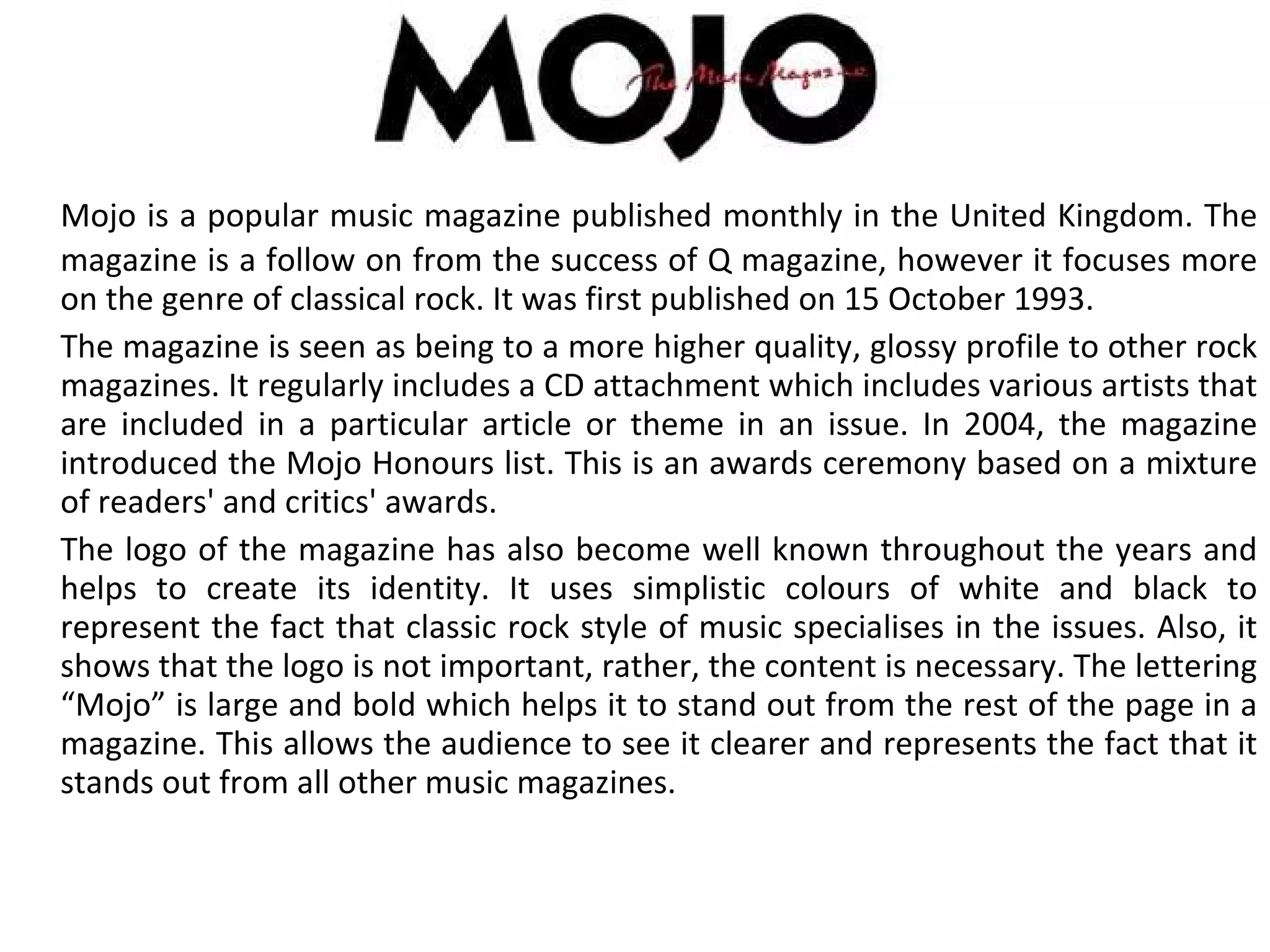 Mojo is a popular music magazine published monthly in the United Kingdom. The magazine is a follow on from the success of Q magazine, however it focuses more on the genre of classical rock. It was first published on 15 October 1993.  The magazine is seen as being to a more higher quality, glossy profile to other rock magazines. It regularly includes a CD attachment which includes various artists that are included in a particular article or theme in an issue. In 2004, the magazine introduced the Mojo Honours list. This is an awards ceremony based on a mixture of readers' and critics' awards. The logo of the magazine has also become well known throughout the years and helps to create its identity. It uses simplistic colours of white and black to represent the fact that classic rock style of music specialises in the issues. Also, it shows that the logo is not important, rather, the content is necessary. The lettering “Mojo” is large and bold which helps it to stand out from the rest of the page in a magazine. This allows the audience to see it clearer and represents the fact that it stands out from all other music magazines. 