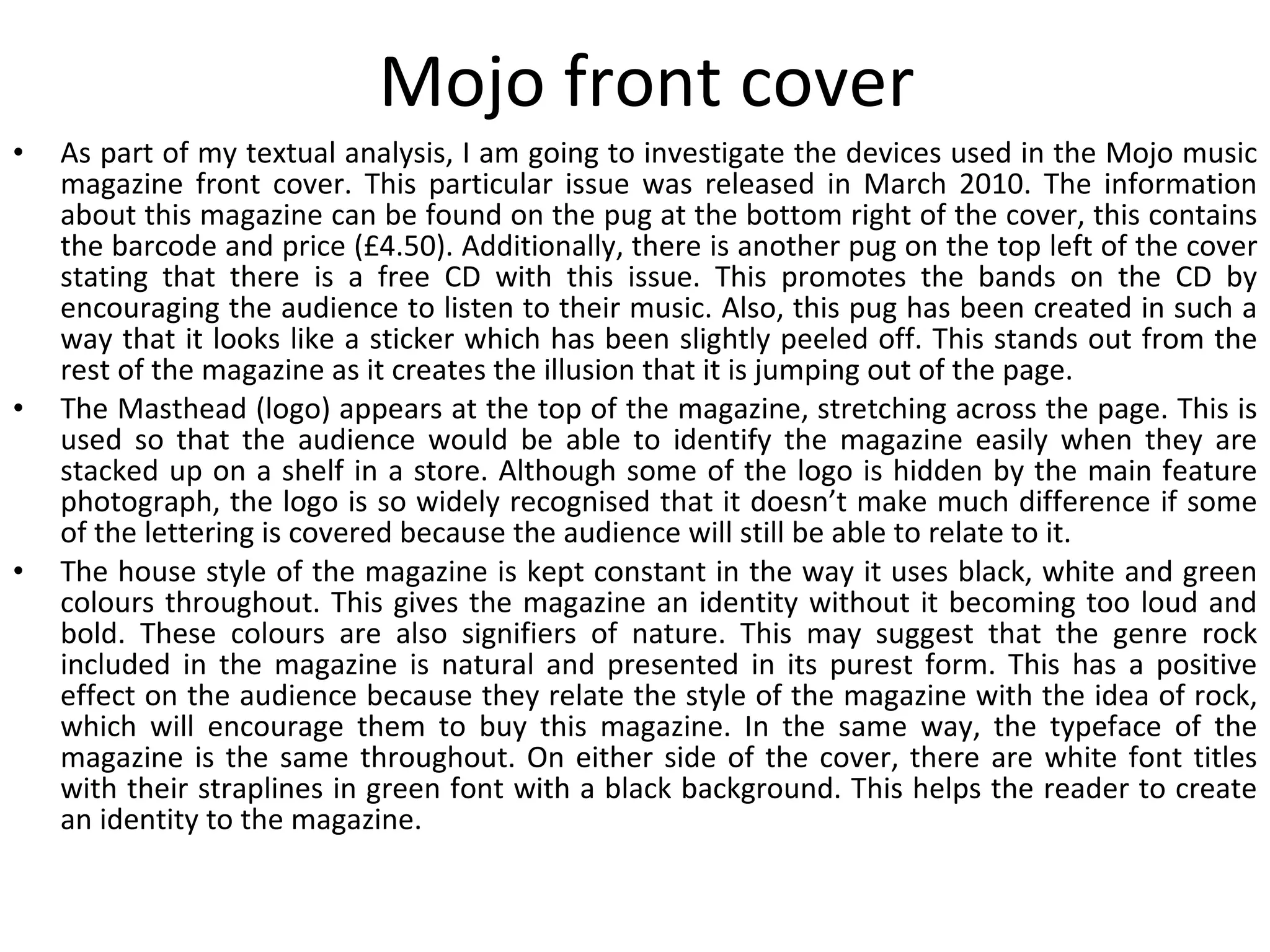 Mojo front cover As part of my textual analysis, I am going to investigate the devices used in the Mojo music magazine front cover. This particular issue was released in March 2010. The information about this magazine can be found on the pug at the bottom right of the cover, this contains the barcode and price (£4.50). Additionally, there is another pug on the top left of the cover stating that there is a free CD with this issue. This promotes the bands on the CD by encouraging the audience to listen to their music. Also, this pug has been created in such a way that it looks like a sticker which has been slightly peeled off. This stands out from the rest of the magazine as it creates the illusion that it is jumping out of the page. The Masthead (logo) appears at the top of the magazine, stretching across the page. This is used so that the audience would be able to identify the magazine easily when they are stacked up on a shelf in a store. Although some of the logo is hidden by the main feature photograph, the logo is so widely recognised that it doesn’t make much difference if some of the lettering is covered because the audience will still be able to relate to it. The house style of the magazine is kept constant in the way it uses black, white and green colours throughout. This gives the magazine an identity without it becoming too loud and bold. These colours are also signifiers of nature. This may suggest that the genre rock included in the magazine is natural and presented in its purest form. This has a positive effect on the audience because they relate the style of the magazine with the idea of rock, which will encourage them to buy this magazine. In the same way, the typeface of the magazine is the same throughout. On either side of the cover, there are white font titles with their straplines in green font with a black background. This helps the reader to create an identity to the magazine. 