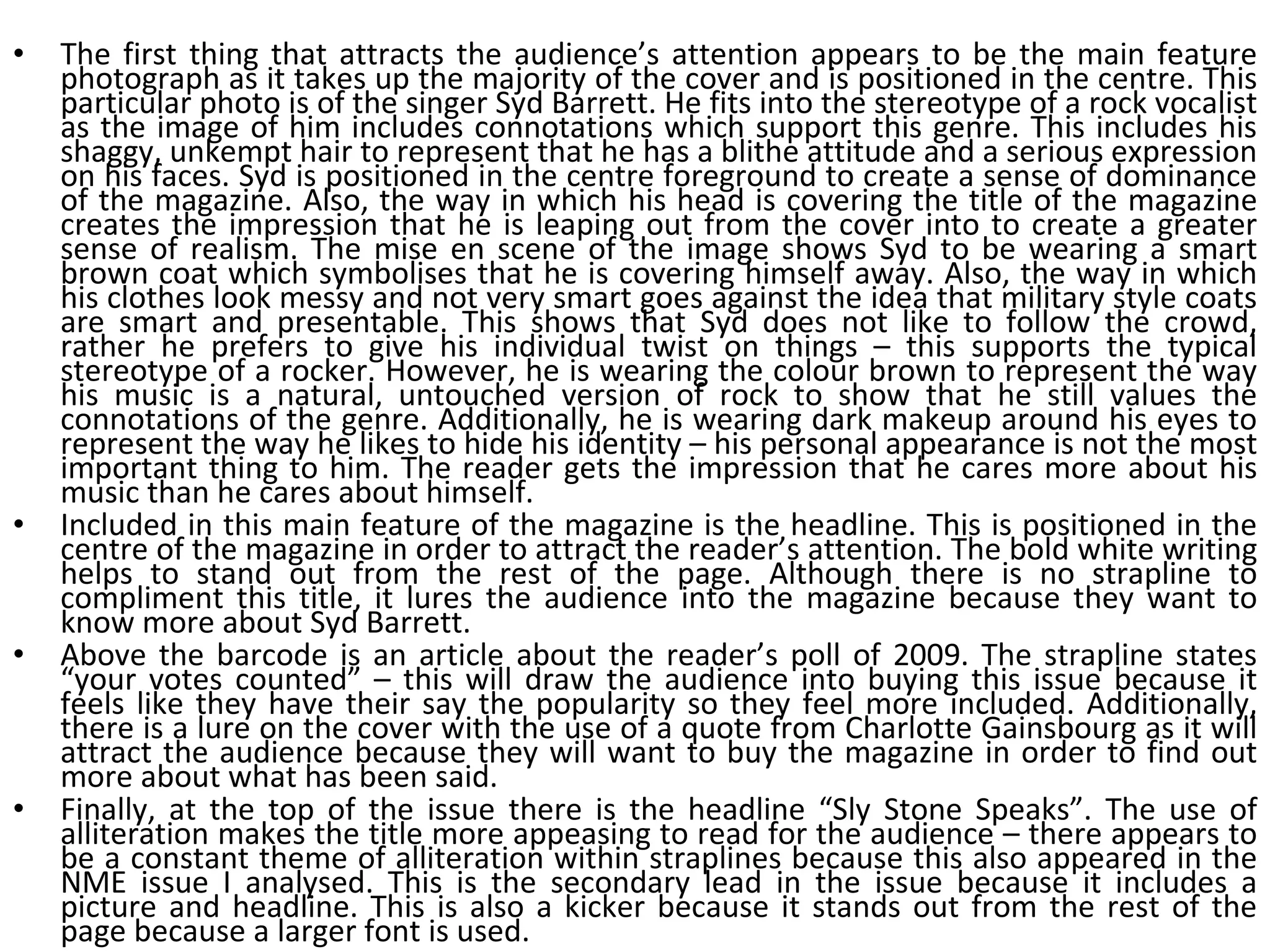 The first thing that attracts the audience’s attention appears to be the main feature photograph as it takes up the majority of the cover and is positioned in the centre. This particular photo is of the singer Syd Barrett. He fits into the stereotype of a rock vocalist as the image of him includes connotations which support this genre. This includes his shaggy, unkempt hair to represent that he has a blithe attitude and a serious expression on his faces. Syd is positioned in the centre foreground to create a sense of dominance of the magazine. Also, the way in which his head is covering the title of the magazine creates the impression that he is leaping out from the cover into to create a greater sense of realism. The mise en scene of the image shows Syd to be wearing a smart brown coat which symbolises that he is covering himself away. Also, the way in which his clothes look messy and not very smart goes against the idea that military style coats are smart and presentable. This shows that Syd does not like to follow the crowd, rather he prefers to give his individual twist on things – this supports the typical stereotype of a rocker. However, he is wearing the colour brown to represent the way his music is a natural, untouched version of rock to show that he still values the connotations of the genre. Additionally, he is wearing dark makeup around his eyes to represent the way he likes to hide his identity – his personal appearance is not the most important thing to him. The reader gets the impression that he cares more about his music than he cares about himself. Included in this main feature of the magazine is the headline. This is positioned in the centre of the magazine in order to attract the reader’s attention. The bold white writing helps to stand out from the rest of the page. Although there is no strapline to compliment this title, it lures the audience into the magazine because they want to know more about Syd Barrett. Above the barcode is an article about the reader’s poll of 2009. The strapline states “your votes counted” – this will draw the audience into buying this issue because it feels like they have their say the popularity so they feel more included. Additionally, there is a lure on the cover with the use of a quote from Charlotte Gainsbourg as it will attract the audience because they will want to buy the magazine in order to find out more about what has been said. Finally, at the top of the issue there is the headline “Sly Stone Speaks”. The use of alliteration makes the title more appeasing to read for the audience – there appears to be a constant theme of alliteration within straplines because this also appeared in the NME issue I analysed. This is the secondary lead in the issue because it includes a picture and headline. This is also a kicker because it stands out from the rest of the page because a larger font is used. 