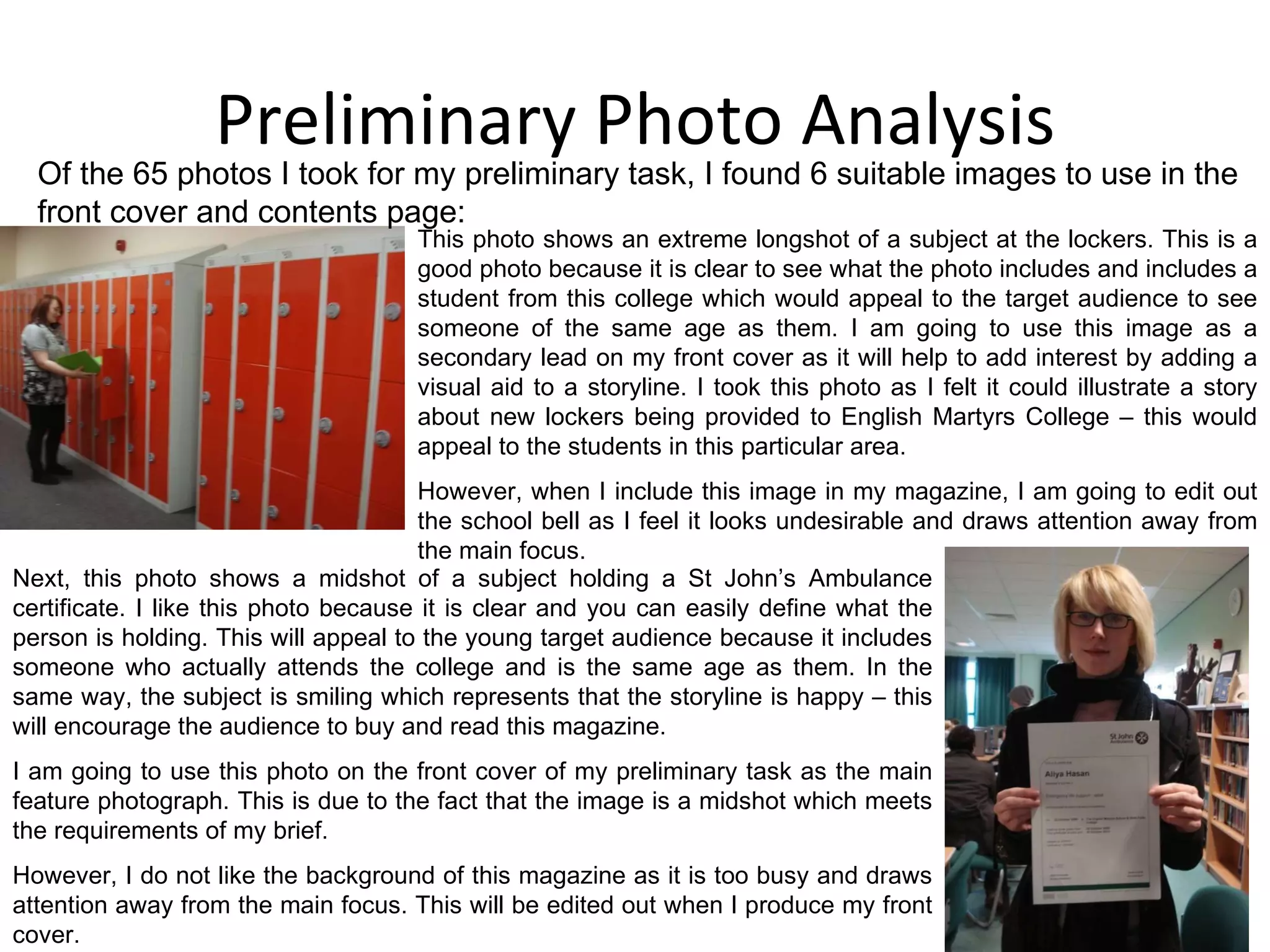 Preliminary Photo Analysis Of the 65 photos I took for my preliminary task, I found 6 suitable images to use in the front cover and contents page: This photo shows an extreme longshot of a subject at the lockers. This is a good photo because it is clear to see what the photo includes and includes a student from this college which would appeal to the target audience to see someone of the same age as them. I am going to use this image as a secondary lead on my front cover as it will help to add interest by adding a visual aid to a storyline. I took this photo as I felt it could illustrate a story about new lockers being provided to English Martyrs College – this would appeal to the students in this particular area. However, when I include this image in my magazine, I am going to edit out the school bell as I feel it looks undesirable and draws attention away from the main focus. Next, this photo shows a midshot of a subject holding a St John’s Ambulance certificate. I like this photo because it is clear and you can easily define what the person is holding. This will appeal to the young target audience because it includes someone who actually attends the college and is the same age as them. In the same way, the subject is smiling which represents that the storyline is happy – this will encourage the audience to buy and read this magazine. I am going to use this photo on the front cover of my preliminary task as the main feature photograph. This is due to the fact that the image is a midshot which meets the requirements of my brief. However, I do not like the background of this magazine as it is too busy and draws attention away from the main focus. This will be edited out when I produce my front cover. 