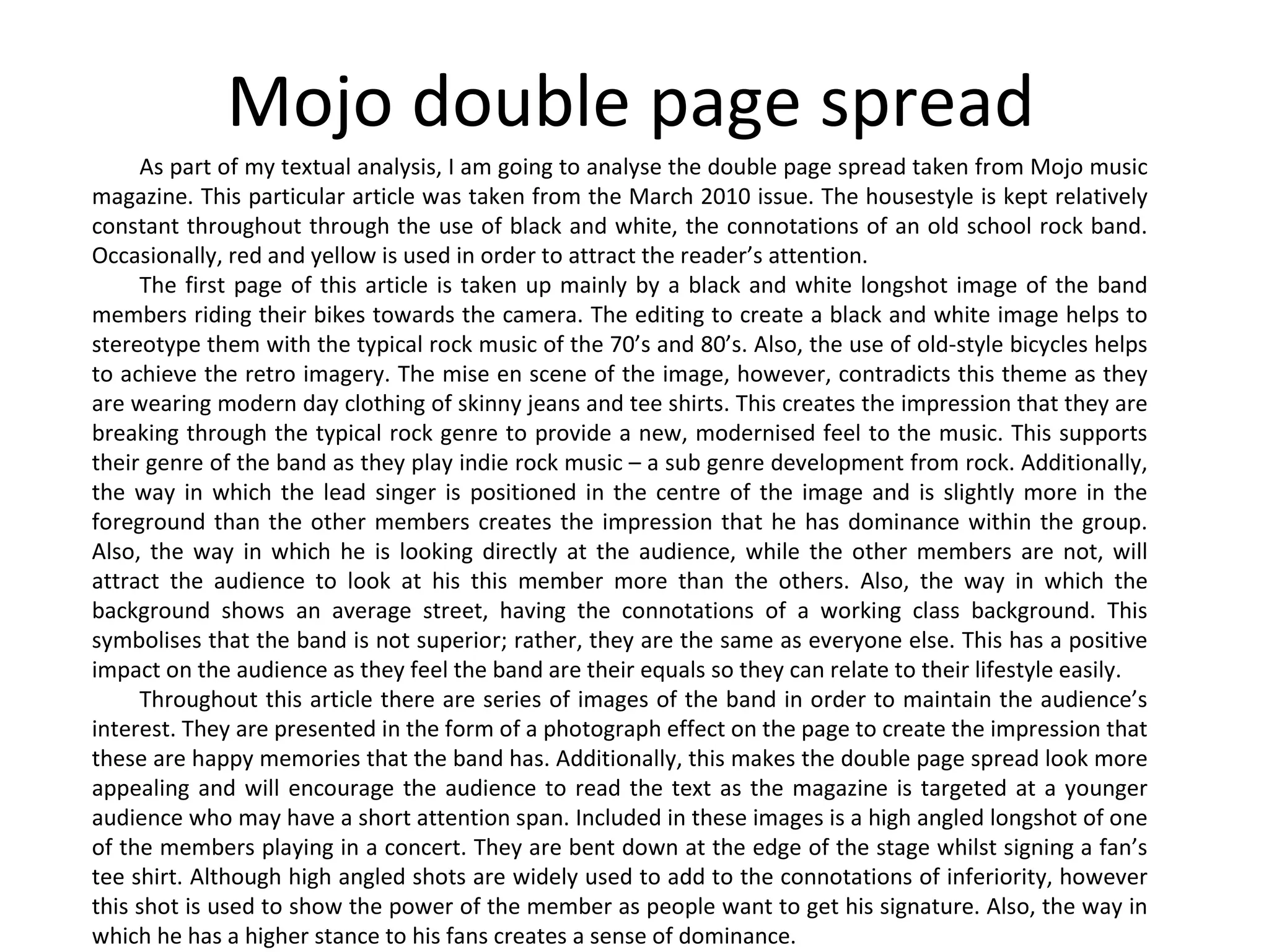 Mojo double page spread As part of my textual analysis, I am going to analyse the double page spread taken from Mojo music magazine. This particular article was taken from the March 2010 issue. The housestyle is kept relatively constant throughout through the use of black and white, the connotations of an old school rock band. Occasionally, red and yellow is used in order to attract the reader’s attention. The first page of this article is taken up mainly by a black and white longshot image of the band members riding their bikes towards the camera. The editing to create a black and white image helps to stereotype them with the typical rock music of the 70’s and 80’s. Also, the use of old-style bicycles helps to achieve the retro imagery. The mise en scene of the image, however, contradicts this theme as they are wearing modern day clothing of skinny jeans and tee shirts. This creates the impression that they are breaking through the typical rock genre to provide a new, modernised feel to the music. This supports their genre of the band as they play indie rock music – a sub genre development from rock. Additionally, the way in which the lead singer is positioned in the centre of the image and is slightly more in the foreground than the other members creates the impression that he has dominance within the group. Also, the way in which he is looking directly at the audience, while the other members are not, will attract the audience to look at his this member more than the others. Also, the way in which the background shows an average street, having the connotations of a working class background. This symbolises that the band is not superior; rather, they are the same as everyone else. This has a positive impact on the audience as they feel the band are their equals so they can relate to their lifestyle easily. Throughout this article there are series of images of the band in order to maintain the audience’s interest. They are presented in the form of a photograph effect on the page to create the impression that these are happy memories that the band has. Additionally, this makes the double page spread look more appealing and will encourage the audience to read the text as the magazine is targeted at a younger audience who may have a short attention span. Included in these images is a high angled longshot of one of the members playing in a concert. They are bent down at the edge of the stage whilst signing a fan’s tee shirt. Although high angled shots are widely used to add to the connotations of inferiority, however this shot is used to show the power of the member as people want to get his signature. Also, the way in which he has a higher stance to his fans creates a sense of dominance.  