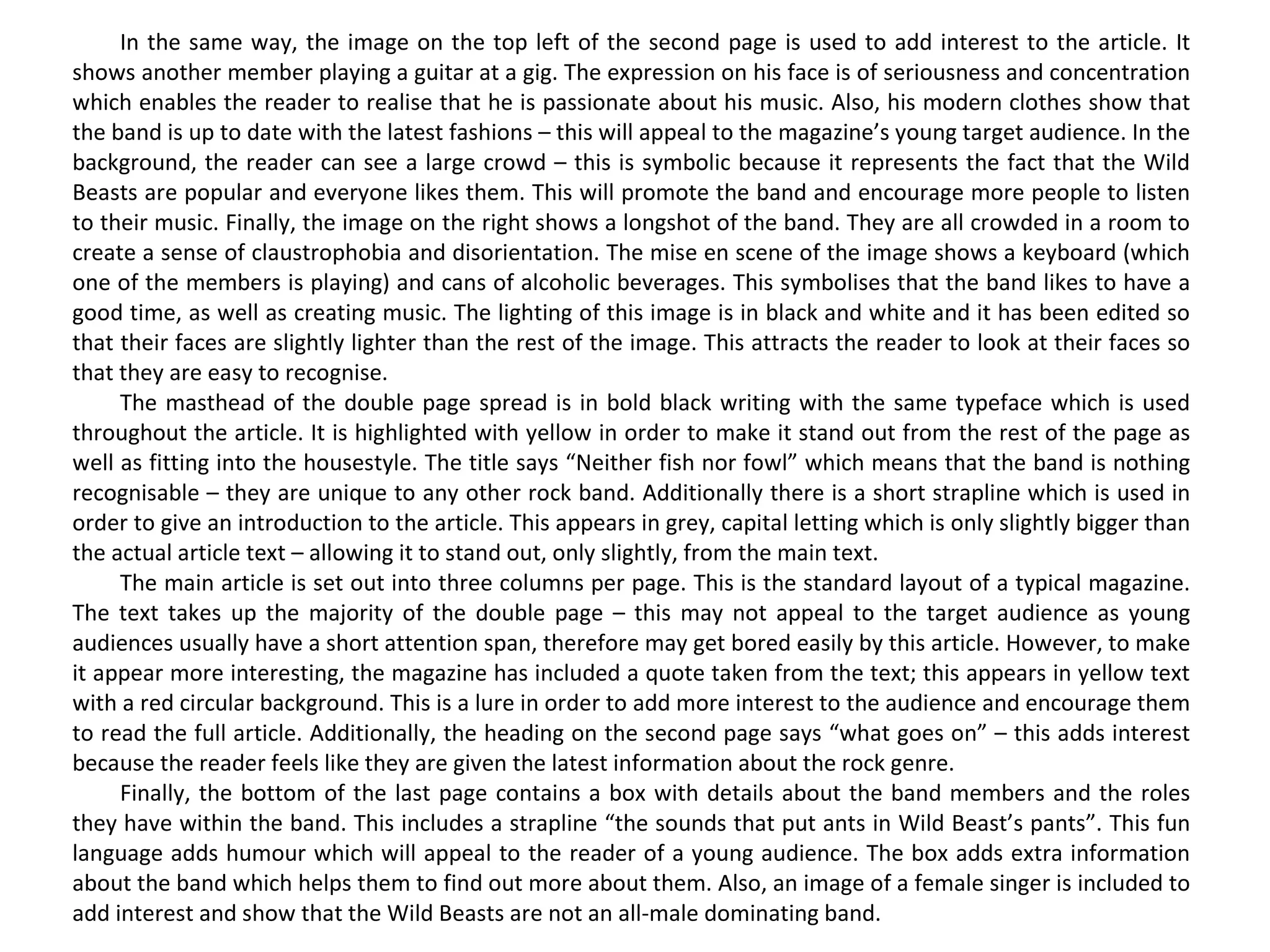 In the same way, the image on the top left of the second page is used to add interest to the article. It shows another member playing a guitar at a gig. The expression on his face is of seriousness and concentration which enables the reader to realise that he is passionate about his music. Also, his modern clothes show that the band is up to date with the latest fashions – this will appeal to the magazine’s young target audience. In the background, the reader can see a large crowd – this is symbolic because it represents the fact that the Wild Beasts are popular and everyone likes them. This will promote the band and encourage more people to listen to their music. Finally, the image on the right shows a longshot of the band. They are all crowded in a room to create a sense of claustrophobia and disorientation. The mise en scene of the image shows a keyboard (which one of the members is playing) and cans of alcoholic beverages. This symbolises that the band likes to have a good time, as well as creating music. The lighting of this image is in black and white and it has been edited so that their faces are slightly lighter than the rest of the image. This attracts the reader to look at their faces so that they are easy to recognise. The masthead of the double page spread is in bold black writing with the same typeface which is used throughout the article. It is highlighted with yellow in order to make it stand out from the rest of the page as well as fitting into the housestyle. The title says “Neither fish nor fowl” which means that the band is nothing recognisable – they are unique to any other rock band. Additionally there is a short strapline which is used in order to give an introduction to the article. This appears in grey, capital letting which is only slightly bigger than the actual article text – allowing it to stand out, only slightly, from the main text. The main article is set out into three columns per page. This is the standard layout of a typical magazine. The text takes up the majority of the double page – this may not appeal to the target audience as young audiences usually have a short attention span, therefore may get bored easily by this article. However, to make it appear more interesting, the magazine has included a quote taken from the text; this appears in yellow text with a red circular background. This is a lure in order to add more interest to the audience and encourage them to read the full article. Additionally, the heading on the second page says “what goes on” – this adds interest because the reader feels like they are given the latest information about the rock genre. Finally, the bottom of the last page contains a box with details about the band members and the roles they have within the band. This includes a strapline “the sounds that put ants in Wild Beast’s pants”. This fun language adds humour which will appeal to the reader of a young audience. The box adds extra information about the band which helps them to find out more about them. Also, an image of a female singer is included to add interest and show that the Wild Beasts are not an all-male dominating band. 
