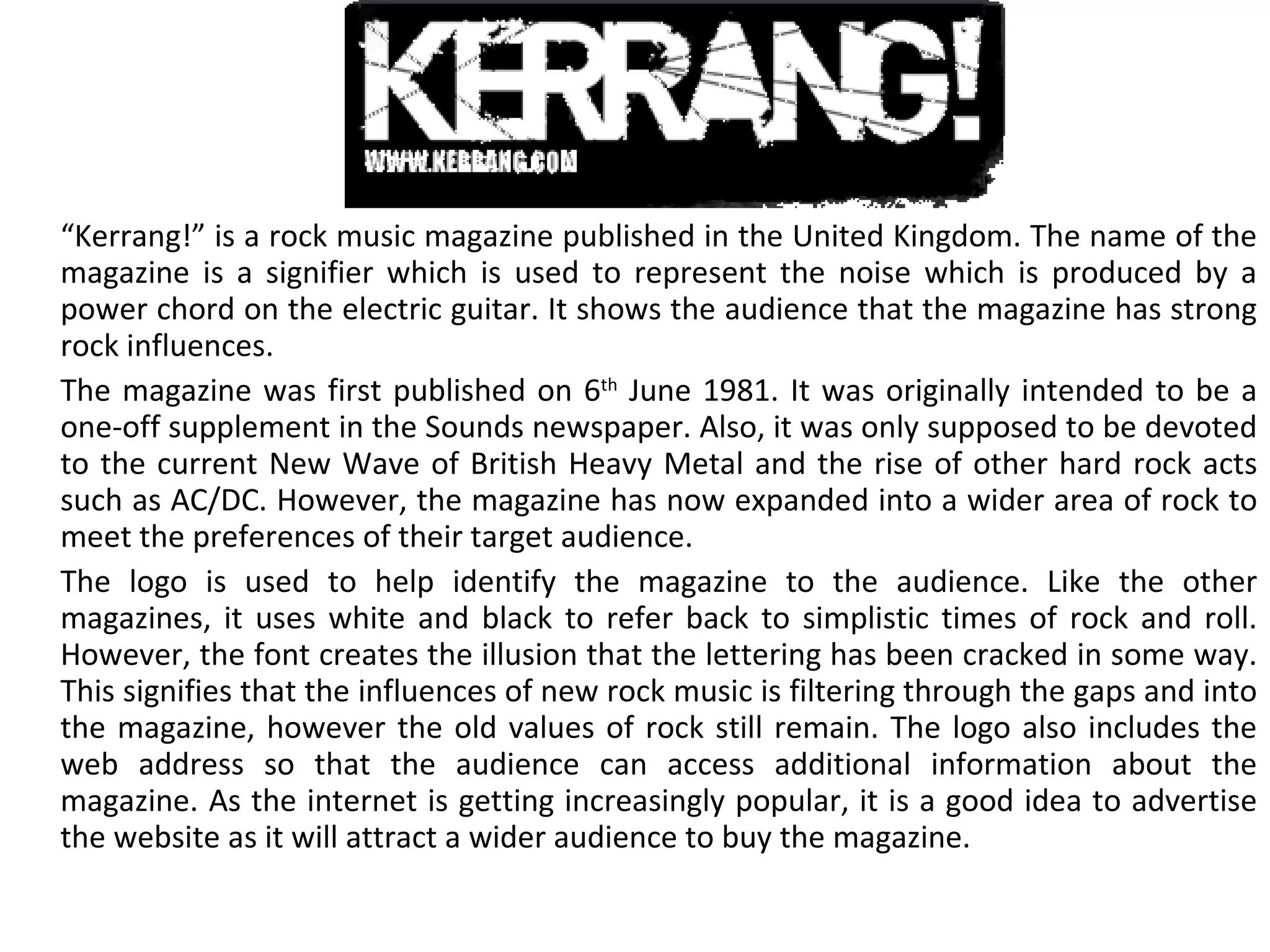 “ Kerrang!” is a rock music magazine published in the United Kingdom. The name of the magazine is a signifier which is used to represent the noise which is produced by a power chord on the electric guitar. It shows the audience that the magazine has strong rock influences. The magazine was first published on 6 th  June 1981. It was originally intended to be a one-off supplement in the Sounds newspaper. Also, it was only supposed to be devoted to the current New Wave of British Heavy Metal and the rise of other hard rock acts such as AC/DC. However, the magazine has now expanded into a wider area of rock to meet the preferences of their target audience. The logo is used to help identify the magazine to the audience. Like the other magazines, it uses white and black to refer back to simplistic times of rock and roll. However, the font creates the illusion that the lettering has been cracked in some way. This signifies that the influences of new rock music is filtering through the gaps and into the magazine, however the old values of rock still remain. The logo also includes the web address so that the audience can access additional information about the magazine. As the internet is getting increasingly popular, it is a good idea to advertise the website as it will attract a wider audience to buy the magazine. 