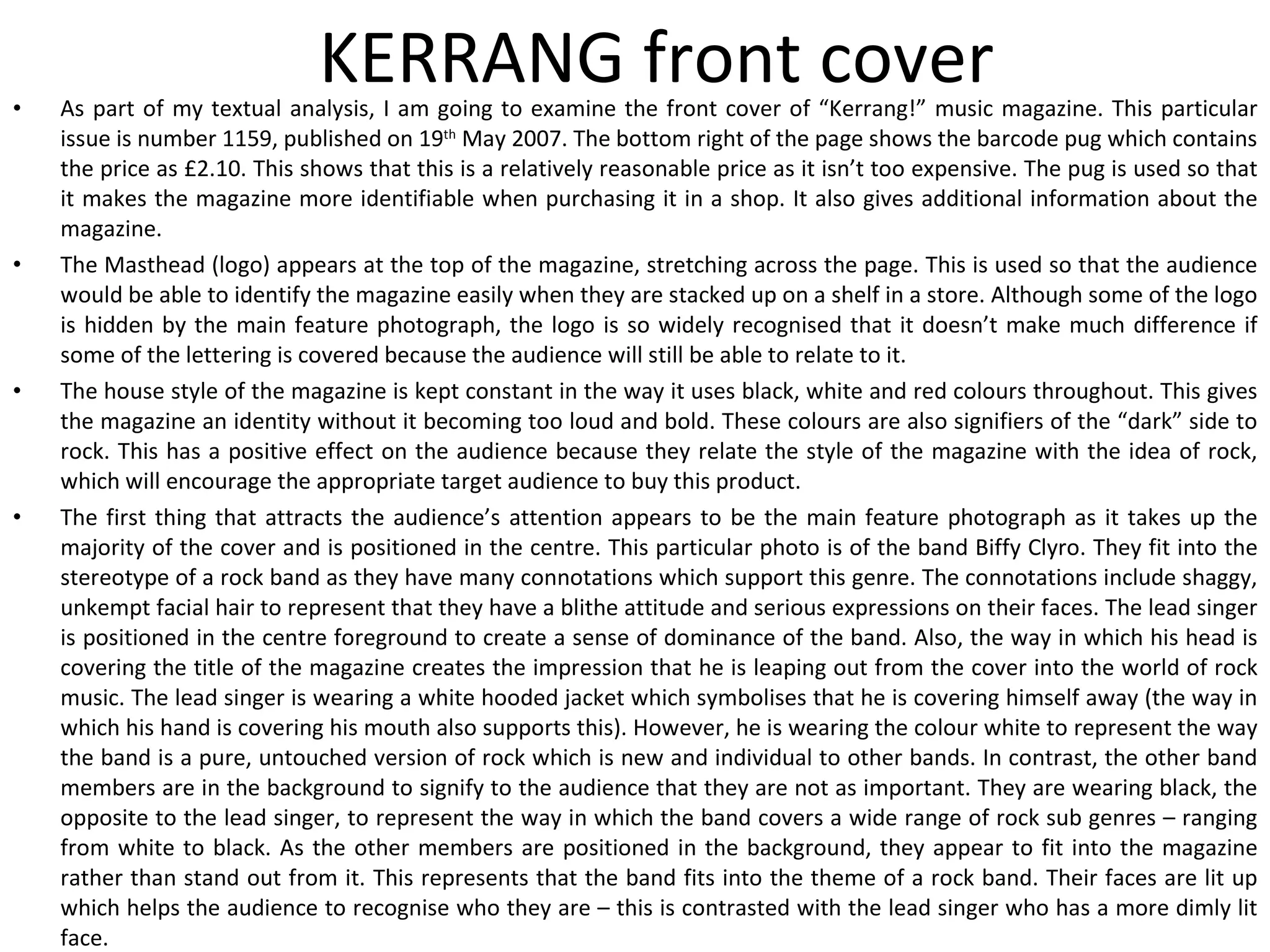 KERRANG front cover As part of my textual analysis, I am going to examine the front cover of “Kerrang!” music magazine. This particular issue is number 1159, published on 19 th  May 2007. The bottom right of the page shows the barcode pug which contains the price as £2.10. This shows that this is a relatively reasonable price as it isn’t too expensive. The pug is used so that it makes the magazine more identifiable when purchasing it in a shop. It also gives additional information about the magazine. The Masthead (logo) appears at the top of the magazine, stretching across the page. This is used so that the audience would be able to identify the magazine easily when they are stacked up on a shelf in a store. Although some of the logo is hidden by the main feature photograph, the logo is so widely recognised that it doesn’t make much difference if some of the lettering is covered because the audience will still be able to relate to it. The house style of the magazine is kept constant in the way it uses black, white and red colours throughout. This gives the magazine an identity without it becoming too loud and bold. These colours are also signifiers of the “dark” side to rock. This has a positive effect on the audience because they relate the style of the magazine with the idea of rock, which will encourage the appropriate target audience to buy this product. The first thing that attracts the audience’s attention appears to be the main feature photograph as it takes up the majority of the cover and is positioned in the centre. This particular photo is of the band Biffy Clyro. They fit into the stereotype of a rock band as they have many connotations which support this genre. The connotations include shaggy, unkempt facial hair to represent that they have a blithe attitude and serious expressions on their faces. The lead singer is positioned in the centre foreground to create a sense of dominance of the band. Also, the way in which his head is covering the title of the magazine creates the impression that he is leaping out from the cover into the world of rock music. The lead singer is wearing a white hooded jacket which symbolises that he is covering himself away (the way in which his hand is covering his mouth also supports this). However, he is wearing the colour white to represent the way the band is a pure, untouched version of rock which is new and individual to other bands. In contrast, the other band members are in the background to signify to the audience that they are not as important. They are wearing black, the opposite to the lead singer, to represent the way in which the band covers a wide range of rock sub genres – ranging from white to black. As the other members are positioned in the background, they appear to fit into the magazine rather than stand out from it. This represents that the band fits into the theme of a rock band. Their faces are lit up which helps the audience to recognise who they are – this is contrasted with the lead singer who has a more dimly lit face. 