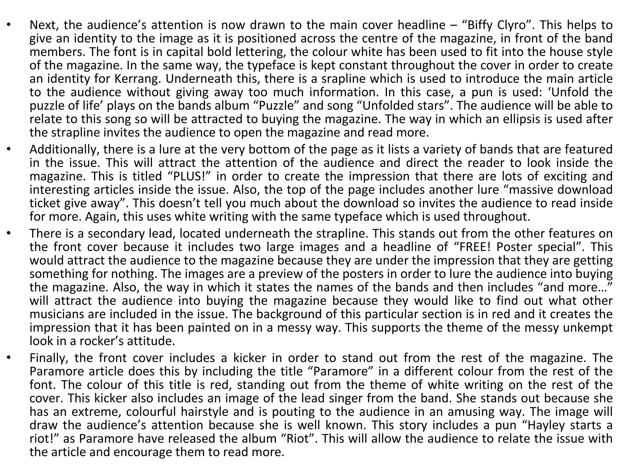 Next, the audience’s attention is now drawn to the main cover headline – “Biffy Clyro”. This helps to give an identity to the image as it is positioned across the centre of the magazine, in front of the band members. The font is in capital bold lettering, the colour white has been used to fit into the house style of the magazine. In the same way, the typeface is kept constant throughout the cover in order to create an identity for Kerrang. Underneath this, there is a srapline which is used to introduce the main article to the audience without giving away too much information. In this case, a pun is used: ‘Unfold the puzzle of life’ plays on the bands album “Puzzle” and song “Unfolded stars”. The audience will be able to relate to this song so will be attracted to buying the magazine. The way in which an ellipsis is used after the strapline invites the audience to open the magazine and read more. Additionally, there is a lure at the very bottom of the page as it lists a variety of bands that are featured in the issue. This will attract the attention of the audience and direct the reader to look inside the magazine. This is titled “PLUS!” in order to create the impression that there are lots of exciting and interesting articles inside the issue. Also, the top of the page includes another lure “massive download ticket give away”. This doesn’t tell you much about the download so invites the audience to read inside for more. Again, this uses white writing with the same typeface which is used throughout. There is a secondary lead, located underneath the strapline. This stands out from the other features on the front cover because it includes two large images and a headline of “FREE! Poster special”. This would attract the audience to the magazine because they are under the impression that they are getting something for nothing. The images are a preview of the posters in order to lure the audience into buying the magazine. Also, the way in which it states the names of the bands and then includes “and more…” will attract the audience into buying the magazine because they would like to find out what other musicians are included in the issue. The background of this particular section is in red and it creates the impression that it has been painted on in a messy way. This supports the theme of the messy unkempt look in a rocker’s attitude. Finally, the front cover includes a kicker in order to stand out from the rest of the magazine. The Paramore article does this by including the title “Paramore” in a different colour from the rest of the font. The colour of this title is red, standing out from the theme of white writing on the rest of the cover. This kicker also includes an image of the lead singer from the band. She stands out because she has an extreme, colourful hairstyle and is pouting to the audience in an amusing way. The image will draw the audience’s attention because she is well known. This story includes a pun “Hayley starts a riot!” as Paramore have released the album “Riot”. This will allow the audience to relate the issue with the article and encourage them to read more. 