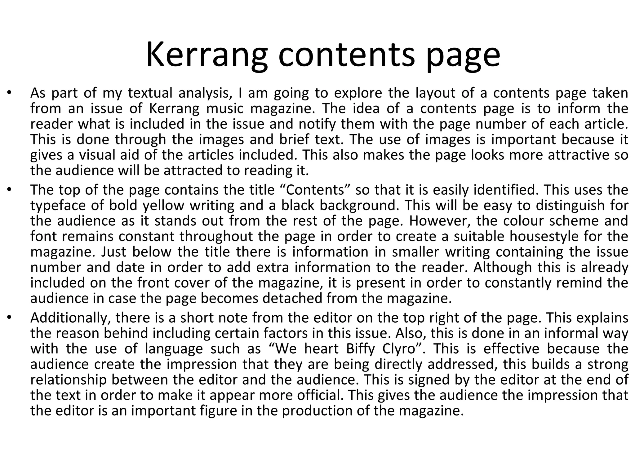 Kerrang contents page As part of my textual analysis, I am going to explore the layout of a contents page taken from an issue of Kerrang music magazine. The idea of a contents page is to inform the reader what is included in the issue and notify them with the page number of each article. This is done through the images and brief text. The use of images is important because it gives a visual aid of the articles included. This also makes the page looks more attractive so the audience will be attracted to reading it.  The top of the page contains the title “Contents” so that it is easily identified. This uses the typeface of bold yellow writing and a black background. This will be easy to distinguish for the audience as it stands out from the rest of the page. However, the colour scheme and font remains constant throughout the page in order to create a suitable housestyle for the magazine. Just below the title there is information in smaller writing containing the issue number and date in order to add extra information to the reader. Although this is already included on the front cover of the magazine, it is present in order to constantly remind the audience in case the page becomes detached from the magazine. Additionally, there is a short note from the editor on the top right of the page. This explains the reason behind including certain factors in this issue. Also, this is done in an informal way with the use of language such as “We heart Biffy Clyro”. This is effective because the audience create the impression that they are being directly addressed, this builds a strong relationship between the editor and the audience. This is signed by the editor at the end of the text in order to make it appear more official. This gives the audience the impression that the editor is an important figure in the production of the magazine. 