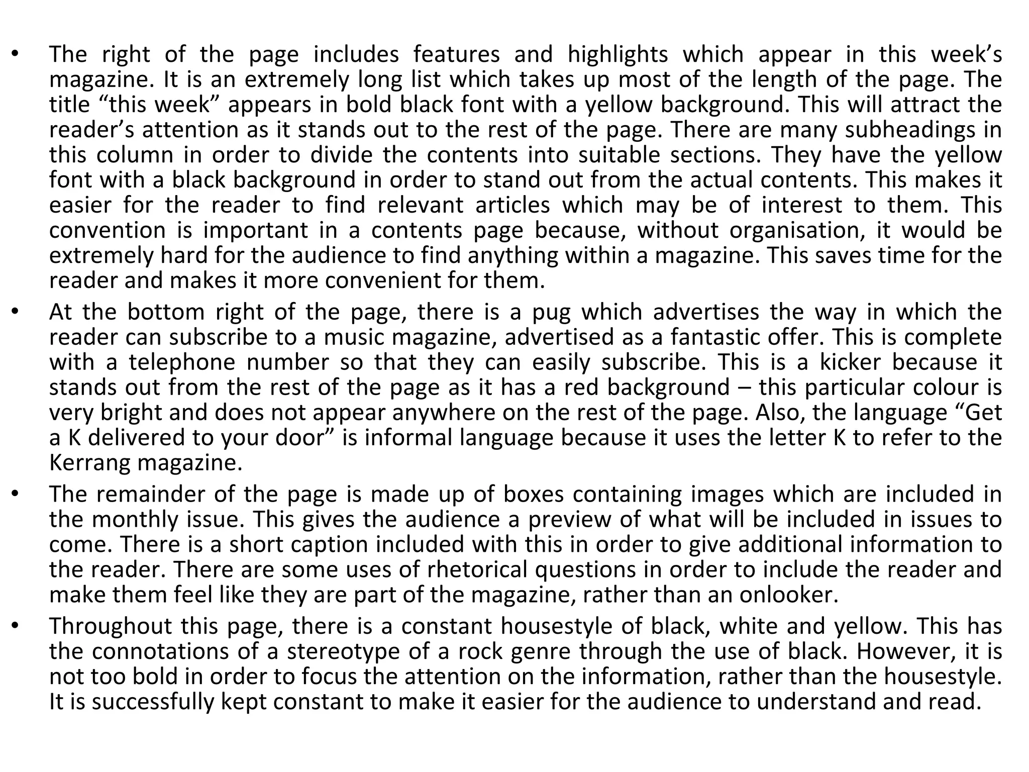 The right of the page includes features and highlights which appear in this week’s magazine. It is an extremely long list which takes up most of the length of the page. The title “this week” appears in bold black font with a yellow background. This will attract the reader’s attention as it stands out to the rest of the page. There are many subheadings in this column in order to divide the contents into suitable sections. They have the yellow font with a black background in order to stand out from the actual contents. This makes it easier for the reader to find relevant articles which may be of interest to them. This convention is important in a contents page because, without organisation, it would be extremely hard for the audience to find anything within a magazine. This saves time for the reader and makes it more convenient for them. At the bottom right of the page, there is a pug which advertises the way in which the reader can subscribe to a music magazine, advertised as a fantastic offer. This is complete with a telephone number so that they can easily subscribe. This is a kicker because it stands out from the rest of the page as it has a red background – this particular colour is very bright and does not appear anywhere on the rest of the page. Also, the language “Get a K delivered to your door” is informal language because it uses the letter K to refer to the Kerrang magazine. The remainder of the page is made up of boxes containing images which are included in the monthly issue. This gives the audience a preview of what will be included in issues to come. There is a short caption included with this in order to give additional information to the reader. There are some uses of rhetorical questions in order to include the reader and make them feel like they are part of the magazine, rather than an onlooker. Throughout this page, there is a constant housestyle of black, white and yellow. This has the connotations of a stereotype of a rock genre through the use of black. However, it is not too bold in order to focus the attention on the information, rather than the housestyle. It is successfully kept constant to make it easier for the audience to understand and read. 