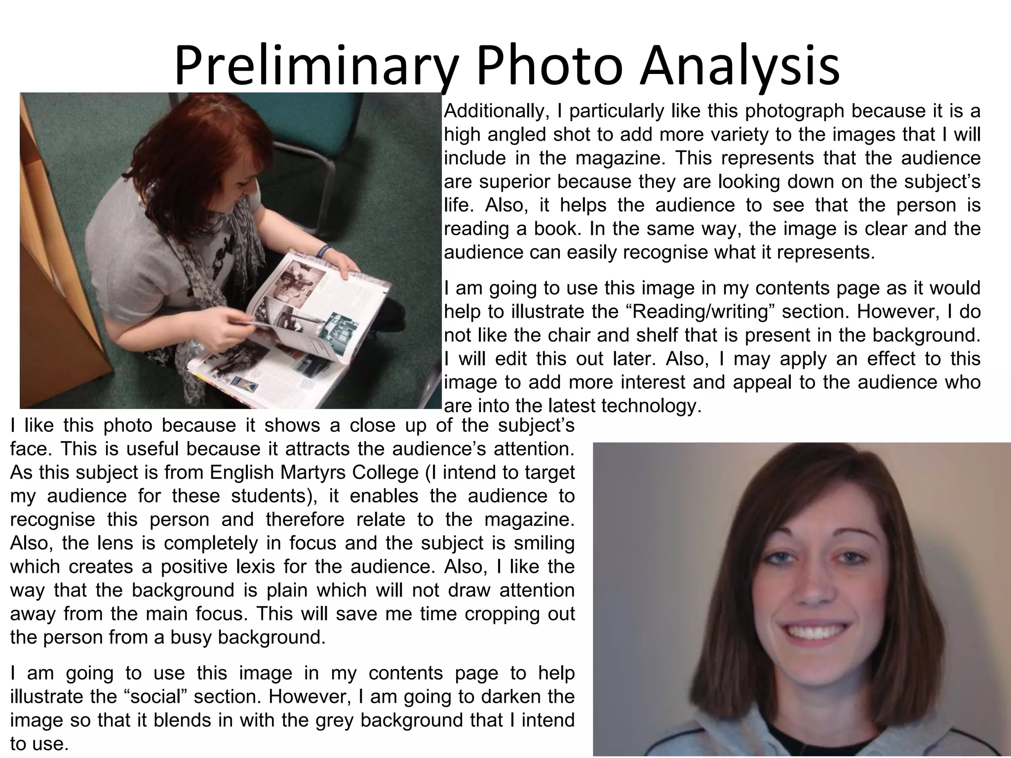 Preliminary Photo Analysis Additionally, I particularly like this photograph because it is a high angled shot to add more variety to the images that I will include in the magazine. This represents that the audience are superior because they are looking down on the subject’s life. Also, it helps the audience to see that the person is reading a book. In the same way, the image is clear and the audience can easily recognise what it represents. I am going to use this image in my contents page as it would help to illustrate the “Reading/writing” section. However, I do not like the chair and shelf that is present in the background. I will edit this out later. Also, I may apply an effect to this image to add more interest and appeal to the audience who are into the latest technology. I like this photo because it shows a close up of the subject’s face. This is useful because it attracts the audience’s attention. As this subject is from English Martyrs College (I intend to target my audience for these students), it enables the audience to recognise this person and therefore relate to the magazine. Also, the lens is completely in focus and the subject is smiling which creates a positive lexis for the audience. Also, I like the way that the background is plain which will not draw attention away from the main focus. This will save me time cropping out the person from a busy background. I am going to use this image in my contents page to help illustrate the “social” section. However, I am going to darken the image so that it blends in with the grey background that I intend to use. 
