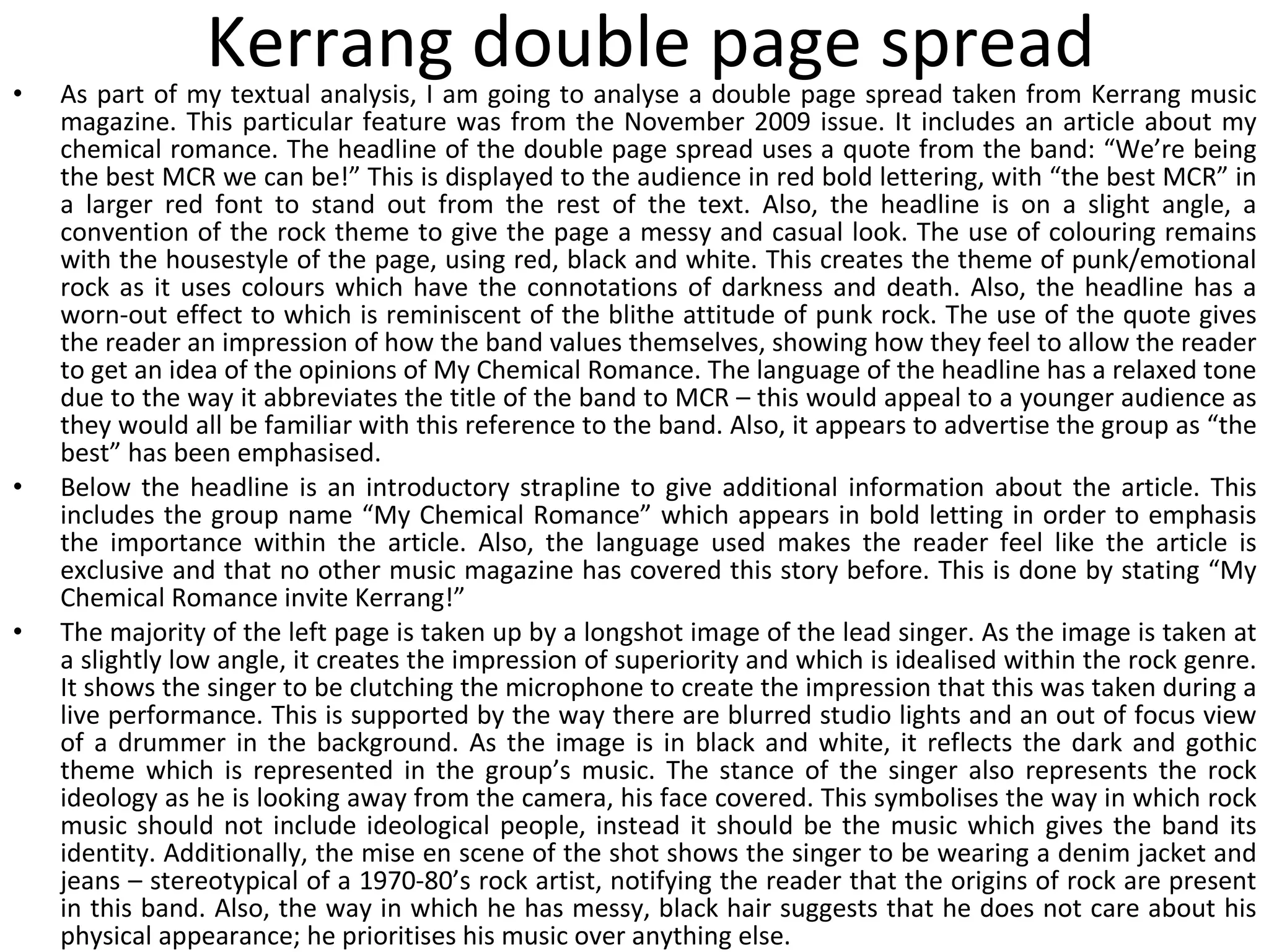 Kerrang double page spread As part of my textual analysis, I am going to analyse a double page spread taken from Kerrang music magazine. This particular feature was from the November 2009 issue. It includes an article about my chemical romance. The headline of the double page spread uses a quote from the band: “We’re being the best MCR we can be!” This is displayed to the audience in red bold lettering, with “the best MCR” in a larger red font to stand out from the rest of the text. Also, the headline is on a slight angle, a convention of the rock theme to give the page a messy and casual look. The use of colouring remains with the housestyle of the page, using red, black and white. This creates the theme of punk/emotional rock as it uses colours which have the connotations of darkness and death. Also, the headline has a worn-out effect to which is reminiscent of the blithe attitude of punk rock. The use of the quote gives the reader an impression of how the band values themselves, showing how they feel to allow the reader to get an idea of the opinions of My Chemical Romance. The language of the headline has a relaxed tone due to the way it abbreviates the title of the band to MCR – this would appeal to a younger audience as they would all be familiar with this reference to the band. Also, it appears to advertise the group as “the best” has been emphasised. Below the headline is an introductory strapline to give additional information about the article. This includes the group name “My Chemical Romance” which appears in bold letting in order to emphasis the importance within the article. Also, the language used makes the reader feel like the article is exclusive and that no other music magazine has covered this story before. This is done by stating “My Chemical Romance invite Kerrang!” The majority of the left page is taken up by a longshot image of the lead singer. As the image is taken at a slightly low angle, it creates the impression of superiority and which is idealised within the rock genre. It shows the singer to be clutching the microphone to create the impression that this was taken during a live performance. This is supported by the way there are blurred studio lights and an out of focus view of a drummer in the background. As the image is in black and white, it reflects the dark and gothic theme which is represented in the group’s music. The stance of the singer also represents the rock ideology as he is looking away from the camera, his face covered. This symbolises the way in which rock music should not include ideological people, instead it should be the music which gives the band its identity. Additionally, the mise en scene of the shot shows the singer to be wearing a denim jacket and jeans – stereotypical of a 1970-80’s rock artist, notifying the reader that the origins of rock are present in this band. Also, the way in which he has messy, black hair suggests that he does not care about his physical appearance; he prioritises his music over anything else. 