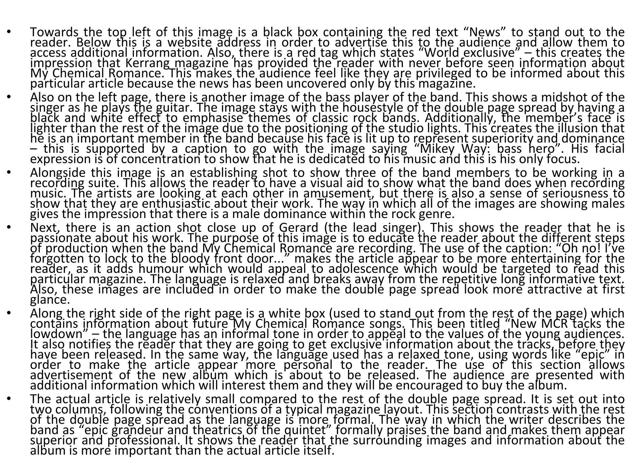Towards the top left of this image is a black box containing the red text “News” to stand out to the reader. Below this is a website address in order to advertise this to the audience and allow them to access additional information. Also, there is a red tag which states “World exclusive” – this creates the impression that Kerrang magazine has provided the reader with never before seen information about My Chemical Romance. This makes the audience feel like they are privileged to be informed about this particular article because the news has been uncovered only by this magazine. Also on the left page, there is another image of the bass player of the band. This shows a midshot of the singer as he plays the guitar. The image stays with the housestyle of the double page spread by having a black and white effect to emphasise themes of classic rock bands. Additionally, the member’s face is lighter than the rest of the image due to the positioning of the studio lights. This creates the illusion that he is an important member in the band because his face is lit up to represent superiority and dominance – this is supported by a caption to go with the image saying “Mikey Way: bass hero”. His facial expression is of concentration to show that he is dedicated to his music and this is his only focus. Alongside this image is an establishing shot to show three of the band members to be working in a recording suite. This allows the reader to have a visual aid to show what the band does when recording music. The artists are looking at each other in amusement, but there is also a sense of seriousness to show that they are enthusiastic about their work. The way in which all of the images are showing males gives the impression that there is a male dominance within the rock genre. Next, there is an action shot close up of Gerard (the lead singer). This shows the reader that he is passionate about his work. The purpose of this image is to educate the reader about the different steps of production when the band My Chemical Romance are recording. The use of the caption: “Oh no! I’ve forgotten to lock to the bloody front door...” makes the article appear to be more entertaining for the reader, as it adds humour which would appeal to adolescence which would be targeted to read this particular magazine. The language is relaxed and breaks away from the repetitive long informative text. Also, these images are included in order to make the double page spread look more attractive at first glance. Along the right side of the right page is a white box (used to stand out from the rest of the page) which contains information about future My Chemical Romance songs. This been titled “New MCR tacks the lowdown” – the language has an informal tone in order to appeal to the values of the young audiences. It also notifies the reader that they are going to get exclusive information about the tracks, before they have been released. In the same way, the language used has a relaxed tone, using words like “epic” in order to make the article appear more personal to the reader. The use of this section allows advertisement of the new album which is about to be released. The audience are presented with additional information which will interest them and they will be encouraged to buy the album. The actual article is relatively small compared to the rest of the double page spread. It is set out into two columns, following the conventions of a typical magazine layout. This section contrasts with the rest of the double page spread as the language is more formal. The way in which the writer describes the band as “epic grandeur and theatrics of the quintet” formally praises the band and makes them appear superior and professional. It shows the reader that the surrounding images and information about the album is more important than the actual article itself. 