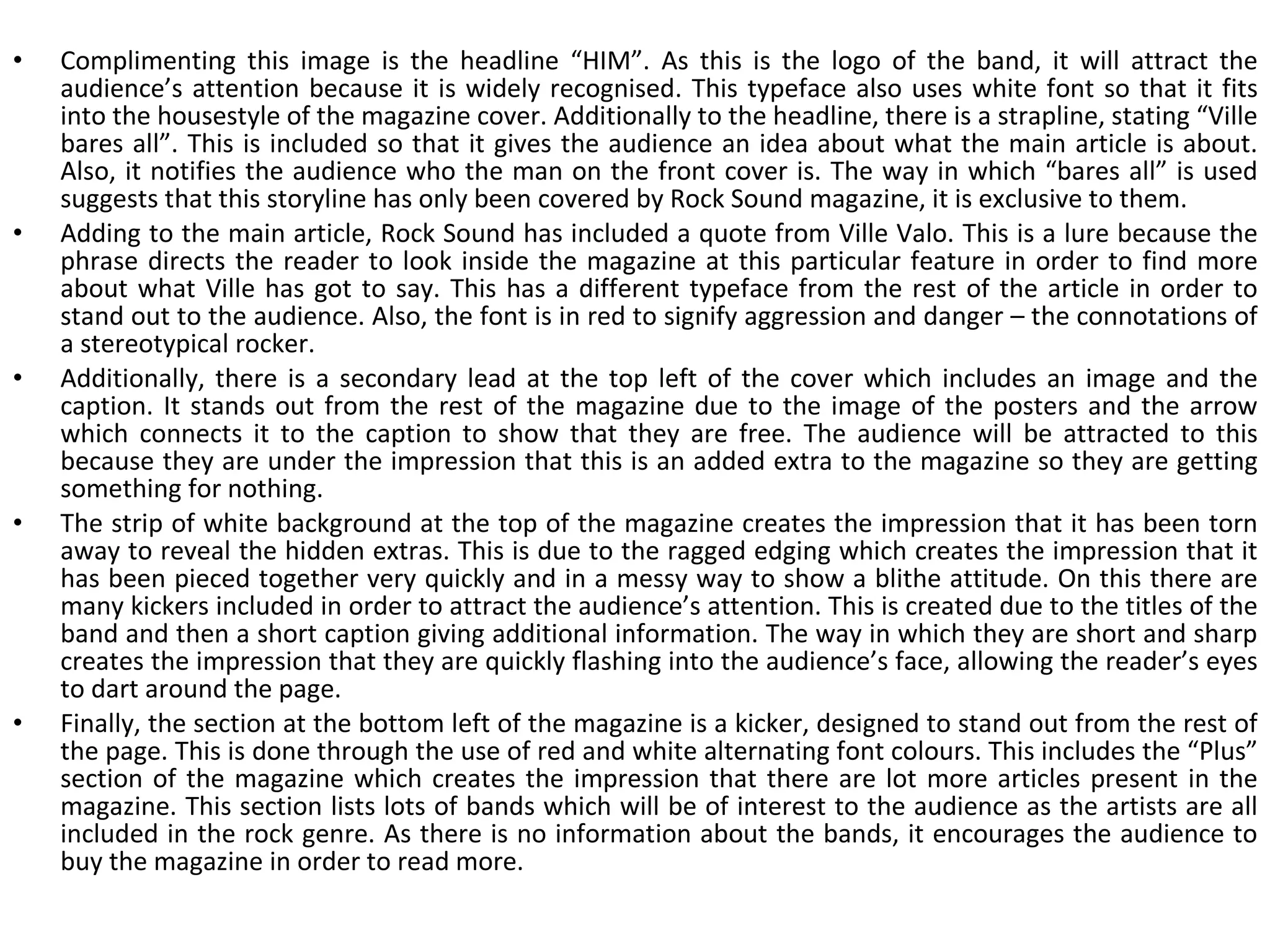Complimenting this image is the headline “HIM”. As this is the logo of the band, it will attract the audience’s attention because it is widely recognised. This typeface also uses white font so that it fits into the housestyle of the magazine cover. Additionally to the headline, there is a strapline, stating “Ville bares all”. This is included so that it gives the audience an idea about what the main article is about. Also, it notifies the audience who the man on the front cover is. The way in which “bares all” is used suggests that this storyline has only been covered by Rock Sound magazine, it is exclusive to them. Adding to the main article, Rock Sound has included a quote from Ville Valo. This is a lure because the phrase directs the reader to look inside the magazine at this particular feature in order to find more about what Ville has got to say. This has a different typeface from the rest of the article in order to stand out to the audience. Also, the font is in red to signify aggression and danger – the connotations of a stereotypical rocker. Additionally, there is a secondary lead at the top left of the cover which includes an image and the caption. It stands out from the rest of the magazine due to the image of the posters and the arrow which connects it to the caption to show that they are free. The audience will be attracted to this because they are under the impression that this is an added extra to the magazine so they are getting something for nothing. The strip of white background at the top of the magazine creates the impression that it has been torn away to reveal the hidden extras. This is due to the ragged edging which creates the impression that it has been pieced together very quickly and in a messy way to show a blithe attitude. On this there are many kickers included in order to attract the audience’s attention. This is created due to the titles of the band and then a short caption giving additional information. The way in which they are short and sharp creates the impression that they are quickly flashing into the audience’s face, allowing the reader’s eyes to dart around the page. Finally, the section at the bottom left of the magazine is a kicker, designed to stand out from the rest of the page. This is done through the use of red and white alternating font colours. This includes the “Plus” section of the magazine which creates the impression that there are lot more articles present in the magazine. This section lists lots of bands which will be of interest to the audience as the artists are all included in the rock genre. As there is no information about the bands, it encourages the audience to buy the magazine in order to read more. 