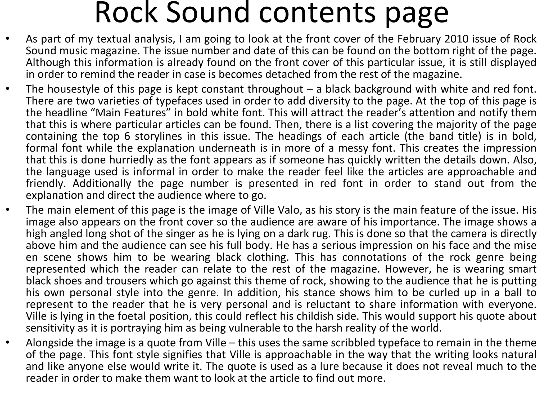 Rock Sound contents page As part of my textual analysis, I am going to look at the front cover of the February 2010 issue of Rock Sound music magazine. The issue number and date of this can be found on the bottom right of the page. Although this information is already found on the front cover of this particular issue, it is still displayed in order to remind the reader in case is becomes detached from the rest of the magazine. The housestyle of this page is kept constant throughout – a black background with white and red font. There are two varieties of typefaces used in order to add diversity to the page. At the top of this page is the headline “Main Features” in bold white font. This will attract the reader’s attention and notify them that this is where particular articles can be found. Then, there is a list covering the majority of the page containing the top 6 storylines in this issue. The headings of each article (the band title) is in bold, formal font while the explanation underneath is in more of a messy font. This creates the impression that this is done hurriedly as the font appears as if someone has quickly written the details down. Also, the language used is informal in order to make the reader feel like the articles are approachable and friendly. Additionally the page number is presented in red font in order to stand out from the explanation and direct the audience where to go. The main element of this page is the image of Ville Valo, as his story is the main feature of the issue. His image also appears on the front cover so the audience are aware of his importance. The image shows a high angled long shot of the singer as he is lying on a dark rug. This is done so that the camera is directly above him and the audience can see his full body. He has a serious impression on his face and the mise en scene shows him to be wearing black clothing. This has connotations of the rock genre being represented which the reader can relate to the rest of the magazine. However, he is wearing smart black shoes and trousers which go against this theme of rock, showing to the audience that he is putting his own personal style into the genre. In addition, his stance shows him to be curled up in a ball to represent to the reader that he is very personal and is reluctant to share information with everyone. Ville is lying in the foetal position, this could reflect his childish side. This would support his quote about sensitivity as it is portraying him as being vulnerable to the harsh reality of the world. Alongside the image is a quote from Ville – this uses the same scribbled typeface to remain in the theme of the page. This font style signifies that Ville is approachable in the way that the writing looks natural and like anyone else would write it. The quote is used as a lure because it does not reveal much to the reader in order to make them want to look at the article to find out more. 