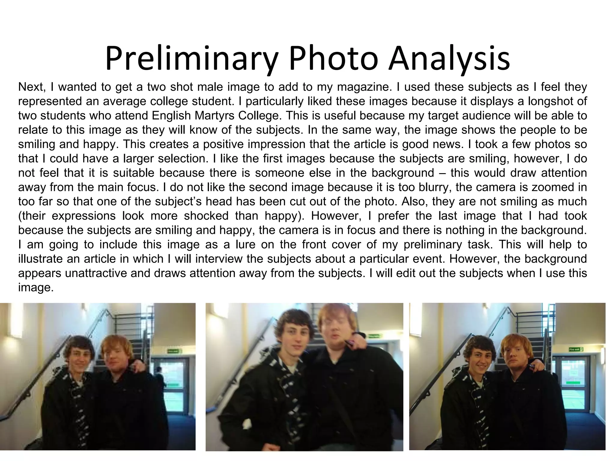 Preliminary Photo Analysis Next, I wanted to get a two shot male image to add to my magazine. I used these subjects as I feel they represented an average college student. I particularly liked these images because it displays a longshot of two students who attend English Martyrs College. This is useful because my target audience will be able to relate to this image as they will know of the subjects. In the same way, the image shows the people to be smiling and happy. This creates a positive impression that the article is good news. I took a few photos so that I could have a larger selection. I like the first images because the subjects are smiling, however, I do not feel that it is suitable because there is someone else in the background – this would draw attention away from the main focus. I do not like the second image because it is too blurry, the camera is zoomed in too far so that one of the subject’s head has been cut out of the photo. Also, they are not smiling as much (their expressions look more shocked than happy). However, I prefer the last image that I had took because the subjects are smiling and happy, the camera is in focus and there is nothing in the background. I am going to include this image as a lure on the front cover of my preliminary task. This will help to illustrate an article in which I will interview the subjects about a particular event. However, the background appears unattractive and draws attention away from the subjects. I will edit out the subjects when I use this image. 