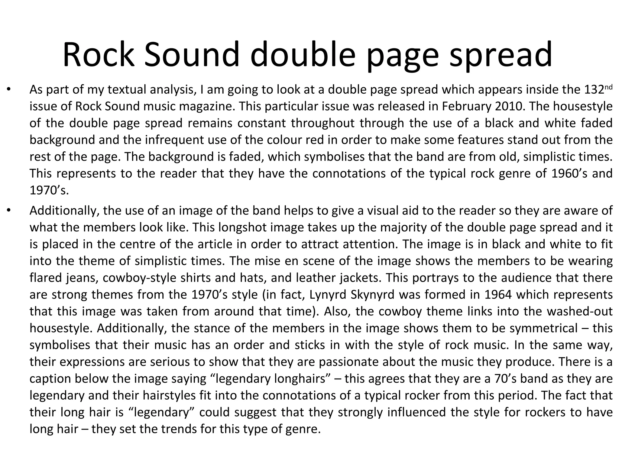 Rock Sound double page spread As part of my textual analysis, I am going to look at a double page spread which appears inside the 132 nd  issue of Rock Sound music magazine. This particular issue was released in February 2010. The housestyle of the double page spread remains constant throughout through the use of a black and white faded background and the infrequent use of the colour red in order to make some features stand out from the rest of the page. The background is faded, which symbolises that the band are from old, simplistic times. This represents to the reader that they have the connotations of the typical rock genre of 1960’s and 1970’s. Additionally, the use of an image of the band helps to give a visual aid to the reader so they are aware of what the members look like. This longshot image takes up the majority of the double page spread and it is placed in the centre of the article in order to attract attention. The image is in black and white to fit into the theme of simplistic times. The mise en scene of the image shows the members to be wearing flared jeans, cowboy-style shirts and hats, and leather jackets. This portrays to the audience that there are strong themes from the 1970’s style (in fact, Lynyrd Skynyrd was formed in 1964 which represents that this image was taken from around that time). Also, the cowboy theme links into the washed-out housestyle. Additionally, the stance of the members in the image shows them to be symmetrical – this symbolises that their music has an order and sticks in with the style of rock music. In the same way, their expressions are serious to show that they are passionate about the music they produce. There is a caption below the image saying “legendary longhairs” – this agrees that they are a 70’s band as they are legendary and their hairstyles fit into the connotations of a typical rocker from this period. The fact that their long hair is “legendary” could suggest that they strongly influenced the style for rockers to have long hair – they set the trends for this type of genre. 