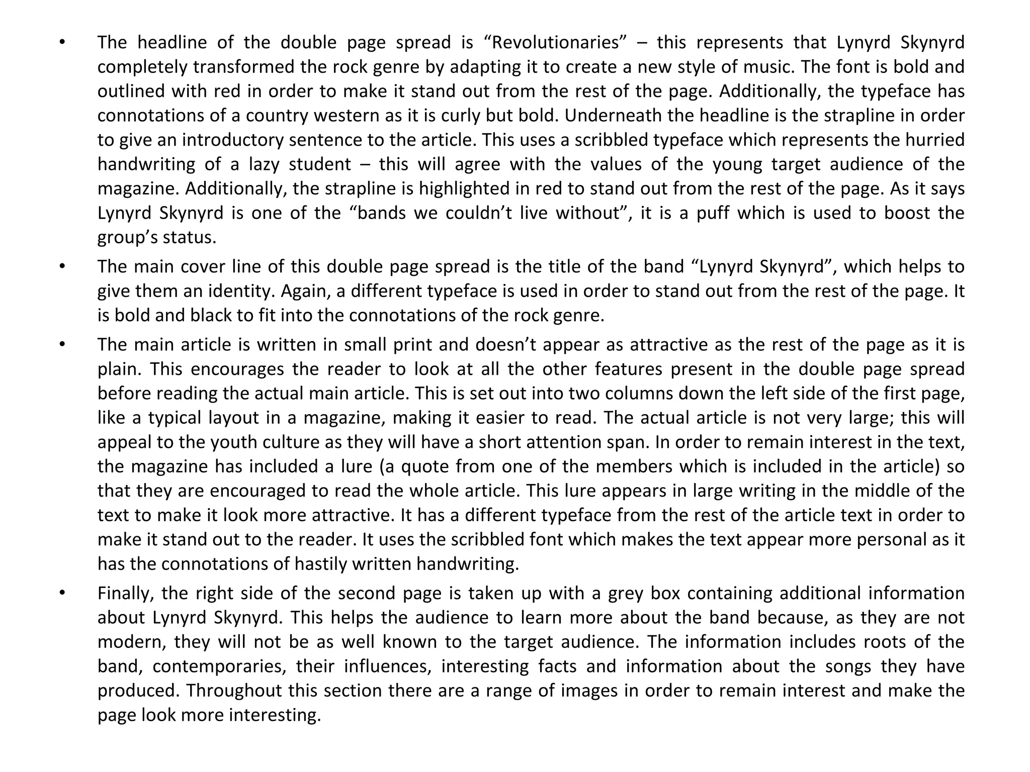 The headline of the double page spread is “Revolutionaries” – this represents that Lynyrd Skynyrd completely transformed the rock genre by adapting it to create a new style of music. The font is bold and outlined with red in order to make it stand out from the rest of the page. Additionally, the typeface has connotations of a country western as it is curly but bold. Underneath the headline is the strapline in order to give an introductory sentence to the article. This uses a scribbled typeface which represents the hurried handwriting of a lazy student – this will agree with the values of the young target audience of the magazine. Additionally, the strapline is highlighted in red to stand out from the rest of the page. As it says Lynyrd Skynyrd is one of the “bands we couldn’t live without”, it is a puff which is used to boost the group’s status. The main cover line of this double page spread is the title of the band “Lynyrd Skynyrd”, which helps to give them an identity. Again, a different typeface is used in order to stand out from the rest of the page. It is bold and black to fit into the connotations of the rock genre. The main article is written in small print and doesn’t appear as attractive as the rest of the page as it is plain. This encourages the reader to look at all the other features present in the double page spread before reading the actual main article. This is set out into two columns down the left side of the first page, like a typical layout in a magazine, making it easier to read. The actual article is not very large; this will appeal to the youth culture as they will have a short attention span. In order to remain interest in the text, the magazine has included a lure (a quote from one of the members which is included in the article) so that they are encouraged to read the whole article. This lure appears in large writing in the middle of the text to make it look more attractive. It has a different typeface from the rest of the article text in order to make it stand out to the reader. It uses the scribbled font which makes the text appear more personal as it has the connotations of hastily written handwriting. Finally, the right side of the second page is taken up with a grey box containing additional information about Lynyrd Skynyrd. This helps the audience to learn more about the band because, as they are not modern, they will not be as well known to the target audience. The information includes roots of the band, contemporaries, their influences, interesting facts and information about the songs they have produced. Throughout this section there are a range of images in order to remain interest and make the page look more interesting. 
