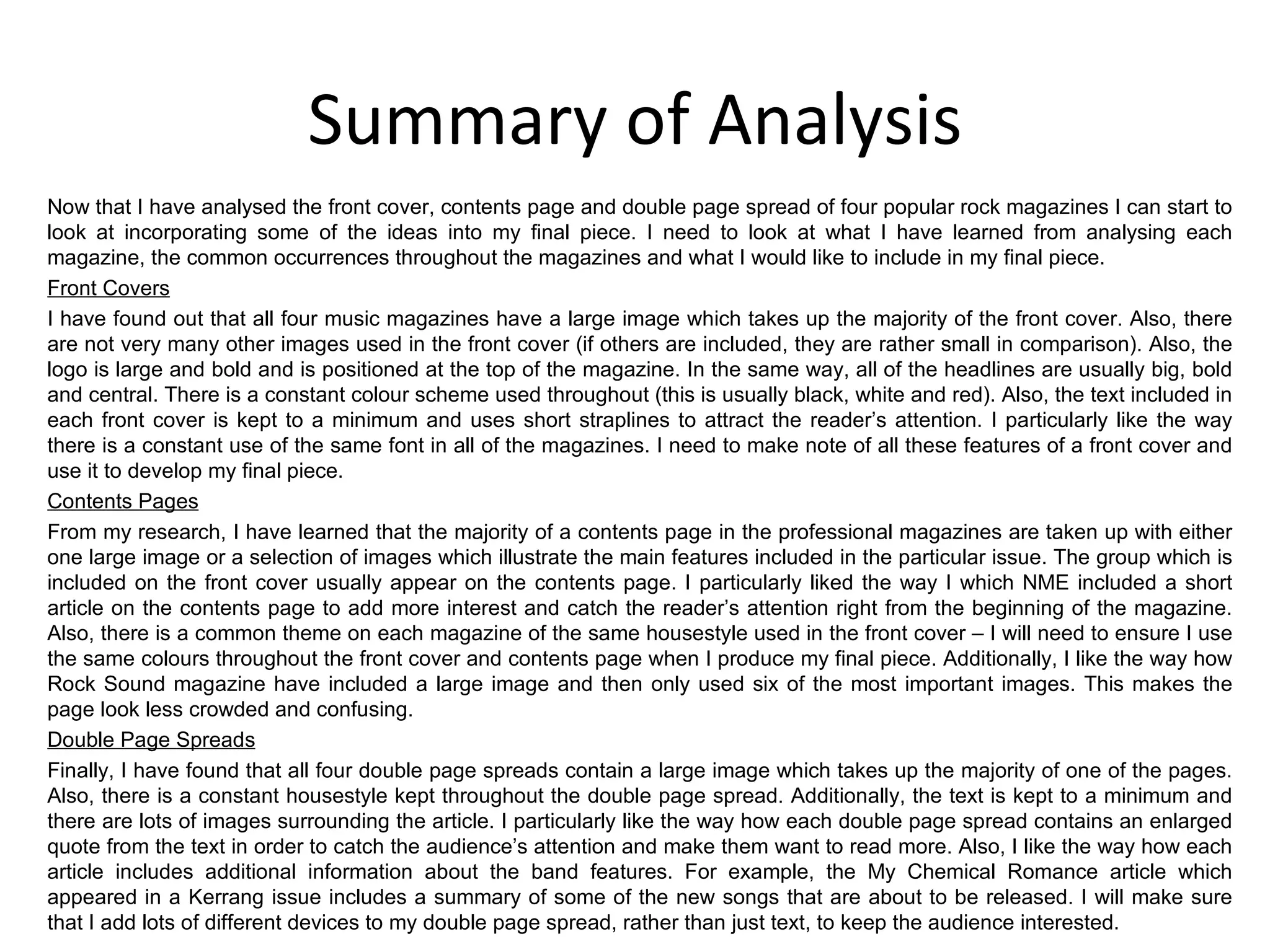 Summary of Analysis Now that I have analysed the front cover, contents page and double page spread of four popular rock magazines I can start to look at incorporating some of the ideas into my final piece. I need to look at what I have learned from analysing each magazine, the common occurrences throughout the magazines and what I would like to include in my final piece. Front Covers I have found out that all four music magazines have a large image which takes up the majority of the front cover. Also, there are not very many other images used in the front cover (if others are included, they are rather small in comparison). Also, the logo is large and bold and is positioned at the top of the magazine. In the same way, all of the headlines are usually big, bold and central. There is a constant colour scheme used throughout (this is usually black, white and red). Also, the text included in each front cover is kept to a minimum and uses short straplines to attract the reader’s attention. I particularly like the way there is a constant use of the same font in all of the magazines. I need to make note of all these features of a front cover and use it to develop my final piece. Contents Pages From my research, I have learned that the majority of a contents page in the professional magazines are taken up with either one large image or a selection of images which illustrate the main features included in the particular issue. The group which is included on the front cover usually appear on the contents page. I particularly liked the way I which NME included a short article on the contents page to add more interest and catch the reader’s attention right from the beginning of the magazine. Also, there is a common theme on each magazine of the same housestyle used in the front cover – I will need to ensure I use the same colours throughout the front cover and contents page when I produce my final piece. Additionally, I like the way how Rock Sound magazine have included a large image and then only used six of the most important images. This makes the page look less crowded and confusing. Double Page Spreads Finally, I have found that all four double page spreads contain a large image which takes up the majority of one of the pages. Also, there is a constant housestyle kept throughout the double page spread. Additionally, the text is kept to a minimum and there are lots of images surrounding the article. I particularly like the way how each double page spread contains an enlarged quote from the text in order to catch the audience’s attention and make them want to read more. Also, I like the way how each article includes additional information about the band features. For example, the My Chemical Romance article which appeared in a Kerrang issue includes a summary of some of the new songs that are about to be released. I will make sure that I add lots of different devices to my double page spread, rather than just text, to keep the audience interested. 