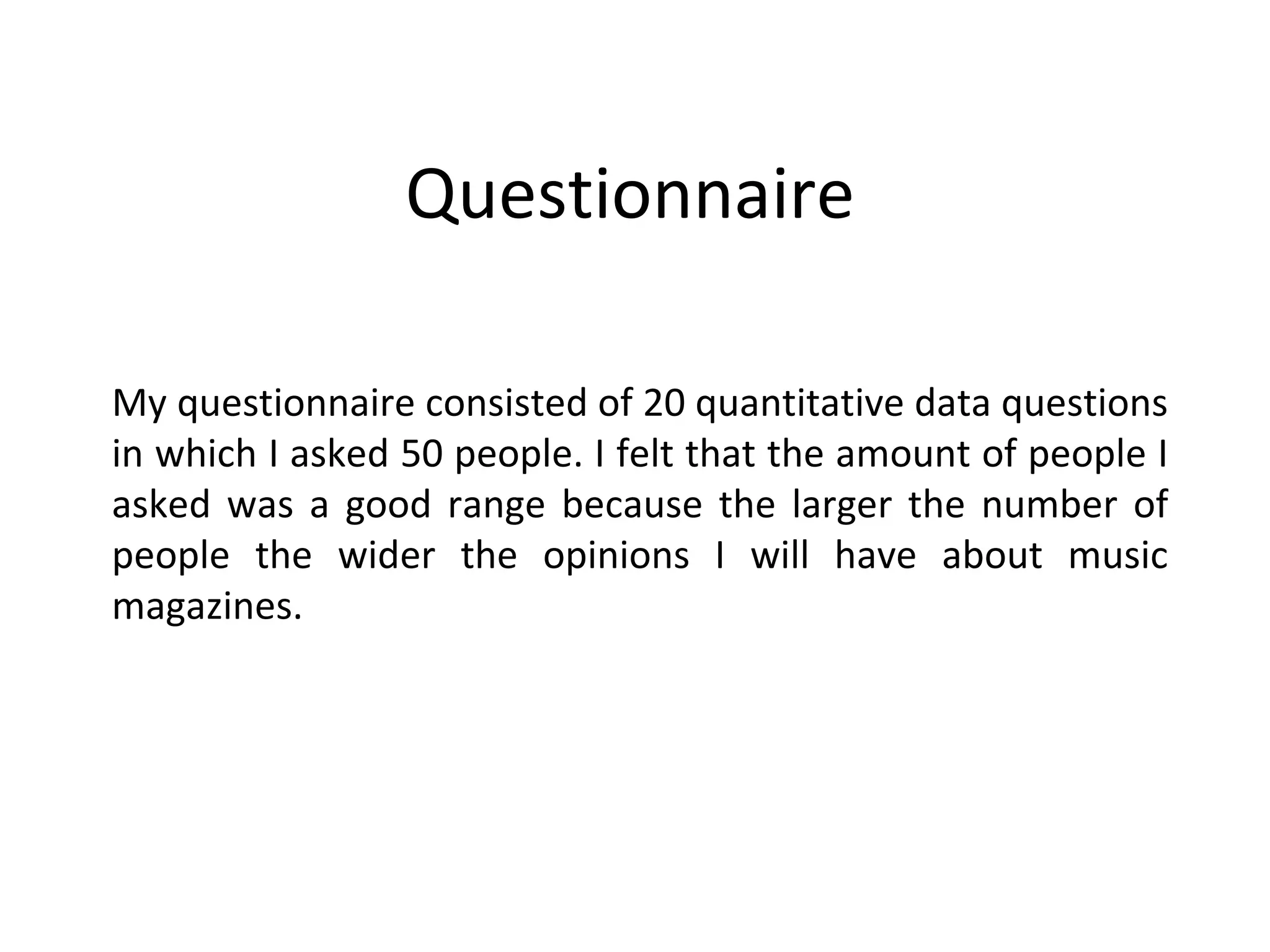 Questionnaire  My questionnaire consisted of 20 quantitative data questions in which I asked 50 people. I felt that the amount of people I asked was a good range because the larger the number of people the wider the opinions I will have about music magazines. 