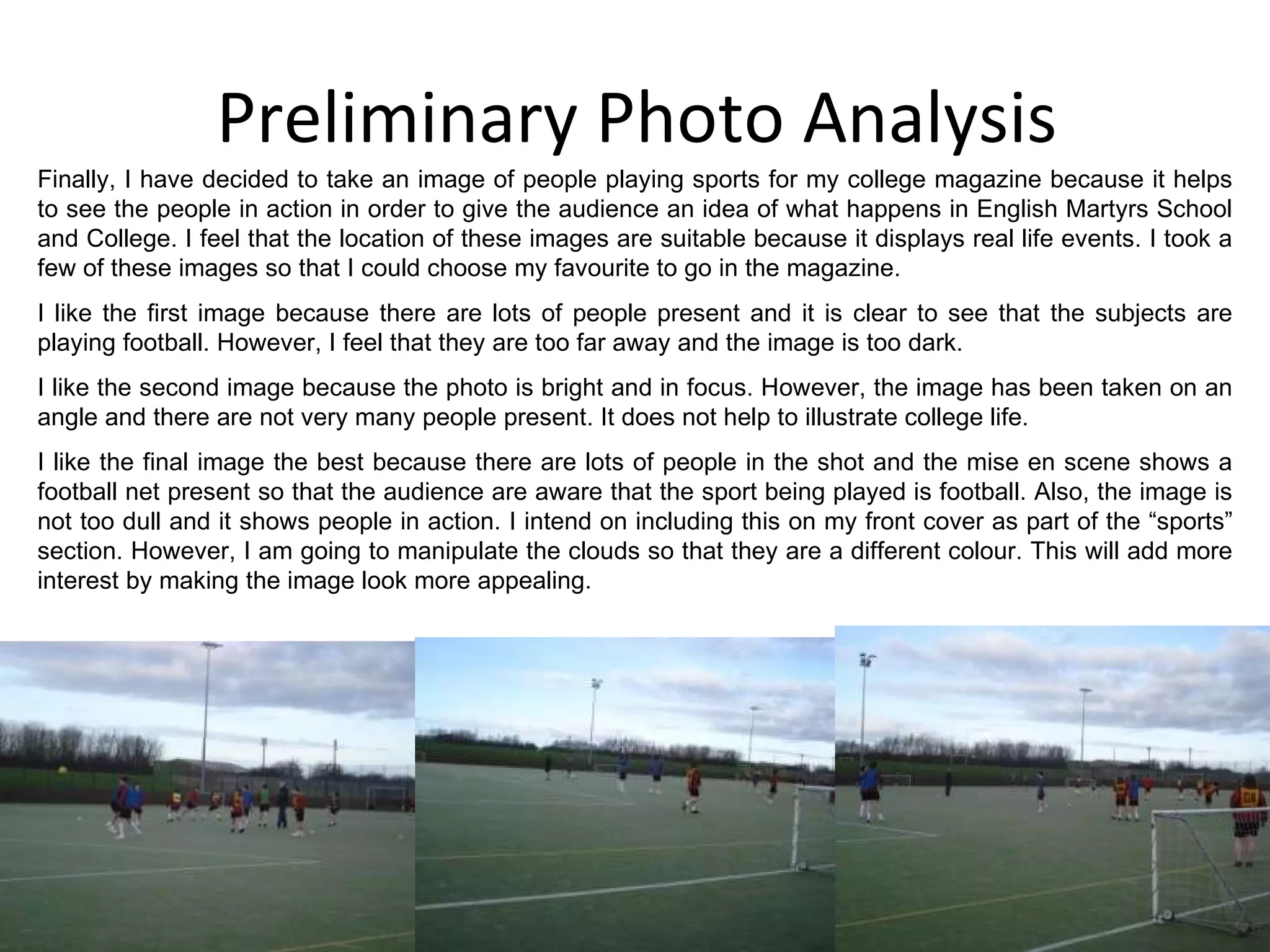 Preliminary Photo Analysis Finally, I have decided to take an image of people playing sports for my college magazine because it helps to see the people in action in order to give the audience an idea of what happens in English Martyrs School and College. I feel that the location of these images are suitable because it displays real life events. I took a few of these images so that I could choose my favourite to go in the magazine. I like the first image because there are lots of people present and it is clear to see that the subjects are playing football. However, I feel that they are too far away and the image is too dark. I like the second image because the photo is bright and in focus. However, the image has been taken on an angle and there are not very many people present. It does not help to illustrate college life. I like the final image the best because there are lots of people in the shot and the mise en scene shows a football net present so that the audience are aware that the sport being played is football. Also, the image is not too dull and it shows people in action. I intend on including this on my front cover as part of the “sports” section. However, I am going to manipulate the clouds so that they are a different colour. This will add more interest by making the image look more appealing. 