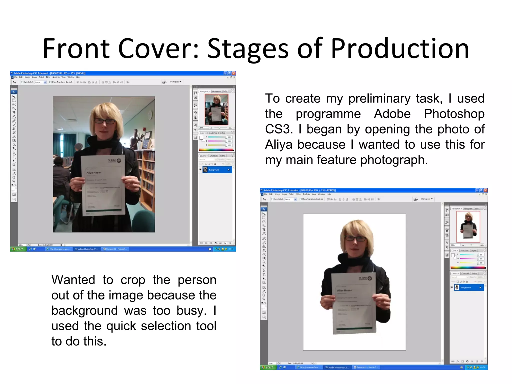 Front Cover: Stages of Production To create my preliminary task, I used the programme Adobe Photoshop CS3. I began by opening the photo of Aliya because I wanted to use this for my main feature photograph.  Wanted to crop the person out of the image because the background was too busy. I used the quick selection tool to do this. 