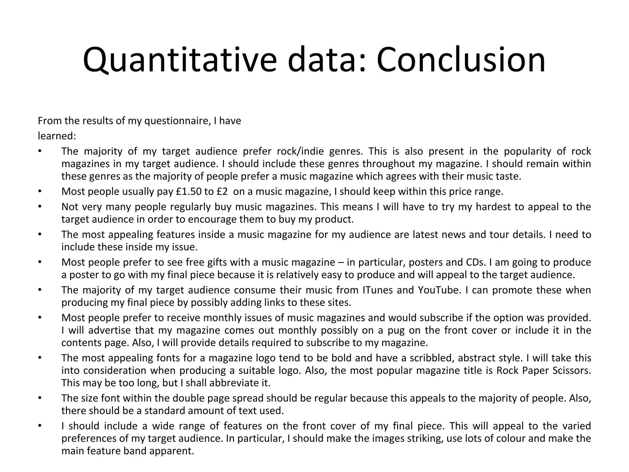 Quantitative data: Conclusion From the results of my questionnaire, I have learned: The majority of my target audience prefer rock/indie genres. This is also present in the popularity of rock magazines in my target audience. I should include these genres throughout my magazine. I should remain within these genres as the majority of people prefer a music magazine which agrees with their music taste. Most people usually pay £1.50 to £2  on a music magazine, I should keep within this price range. Not very many people regularly buy music magazines. This means I will have to try my hardest to appeal to the target audience in order to encourage them to buy my product. The most appealing features inside a music magazine for my audience are latest news and tour details. I need to include these inside my issue. Most people prefer to see free gifts with a music magazine – in particular, posters and CDs. I am going to produce a poster to go with my final piece because it is relatively easy to produce and will appeal to the target audience. The majority of my target audience consume their music from ITunes and YouTube. I can promote these when producing my final piece by possibly adding links to these sites. Most people prefer to receive monthly issues of music magazines and would subscribe if the option was provided. I will advertise that my magazine comes out monthly possibly on a pug on the front cover or include it in the contents page. Also, I will provide details required to subscribe to my magazine. The most appealing fonts for a magazine logo tend to be bold and have a scribbled, abstract style. I will take this into consideration when producing a suitable logo. Also, the most popular magazine title is Rock Paper Scissors. This may be too long, but I shall abbreviate it. The size font within the double page spread should be regular because this appeals to the majority of people. Also, there should be a standard amount of text used. I should include a wide range of features on the front cover of my final piece. This will appeal to the varied preferences of my target audience. In particular, I should make the images striking, use lots of colour and make the main feature band apparent. 