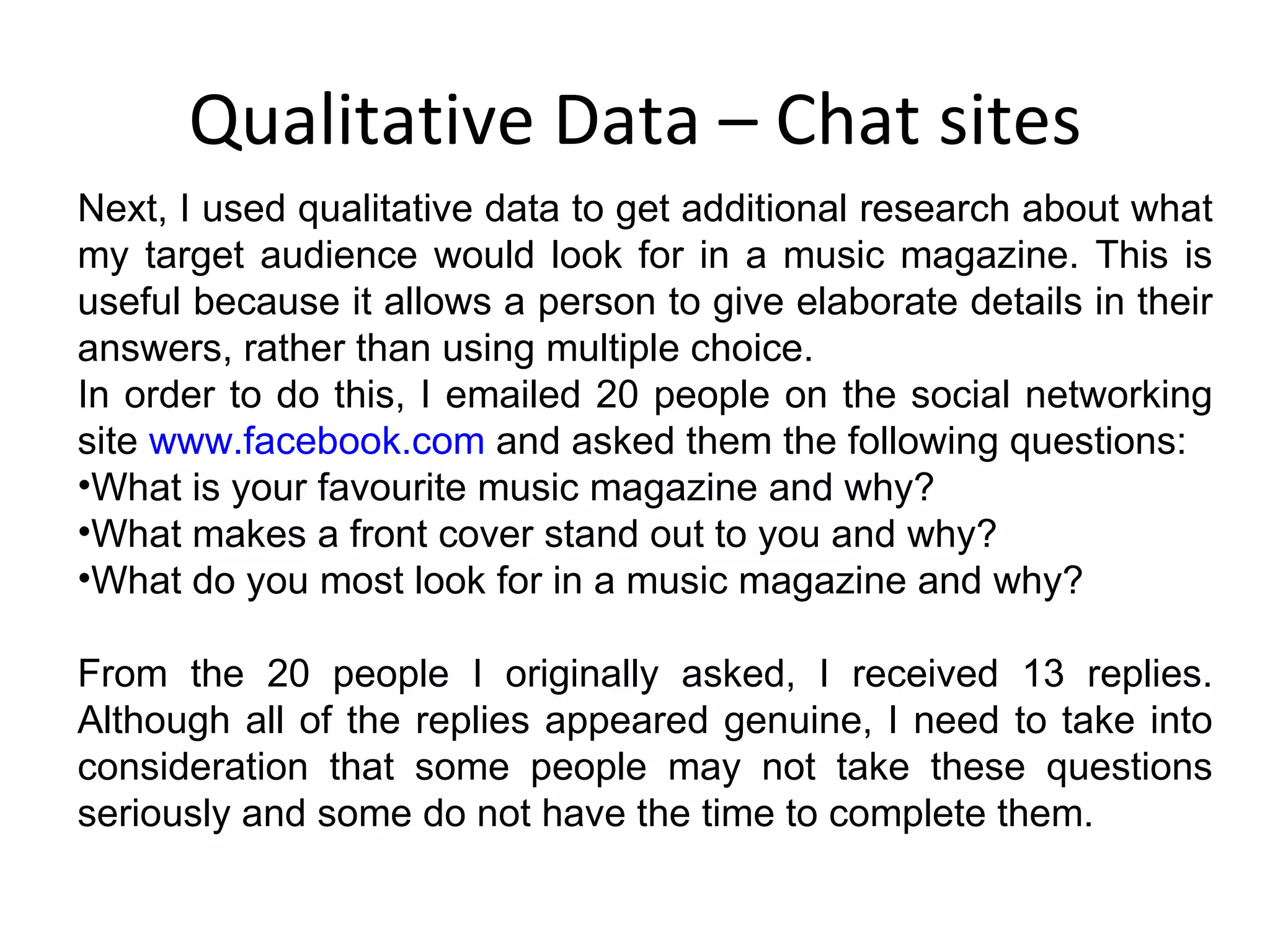 Qualitative Data – Chat sites Next, I used qualitative data to get additional research about what my target audience would look for in a music magazine. This is useful because it allows a person to give elaborate details in their answers, rather than using multiple choice. In order to do this, I emailed 20 people on the social networking site  www.facebook.com  and asked them the following questions: What is your favourite music magazine and why? What makes a front cover stand out to you and why? What do you most look for in a music magazine and why? From the 20 people I originally asked, I received 13 replies. Although all of the replies appeared genuine, I need to take into consideration that some people may not take these questions seriously and some do not have the time to complete them. 